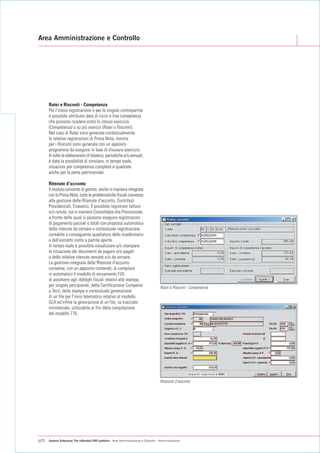 Area Amministrazione e Controllo




      Ratei e Risconti - Competenza
      Per l'intera registrazione o per le singole contropartite
      è possibile attribuire date di inizio e fine competenza
      che possono ricadere entro lo stesso esercizio
      (Competenza) o su più esercizi (Ratei o Risconti).
      Nel caso di Ratei sono generate contestualmente
      le relative registrazioni di Prima Nota, mentre
      per i Risconti sono generate con un apposito
      programma da eseguire in fase di chiusura esercizio.
      In tutte le elaborazioni di bilancio, periodiche e/o annuali,
      è data la possibilità di simulare, in tempo reale,
      situazioni per competenza complete e quadrate
      anche per la parte patrimoniale.

      Ritenute d'acconto
      Il modulo consente di gestire, anche in maniera integrata
      con la Prima Nota, tutte le problematiche fiscali connesse
      alla gestione delle Ritenute d'acconto, Contributi
      Previdenziali, Enasarco. È possibile registrare fatture
      e/o notule, sia in maniera Consolidata che Previsionale,
      a fronte delle quali si possono eseguire registrazioni
      di pagamento parziali o totali con proposta automatica
      delle ritenute da versare e contestuale registrazione
      contabile e conseguente quadratura dello scadenziario
      e dell'estratto conto a partite aperte.
      In tempo reale è possibile visualizzare e/o stampare
      la situazione dei documenti da pagare e/o pagati
      e delle relative ritenute versate e/o da versare.
      La gestione integrata delle Ritenute d'acconto
      consente, con un apposito comando, di compilare
      in automatico il modello di versamento F24,
      di assolvere agli obblighi fiscali relativi alla stampa,
      per singolo percipiente, della Certificazione Compensi                          Ratei e Risconti - Competenza
      a Terzi, della stampa e contestuale generazione
      di un file per l'invio telematico relativo al modello
      GLA ed infine la generazione di un file, su tracciato
      ministeriale, utilizzabile ai fini della compilazione
      del modello 770.




                                                                                      Ritenute d'acconto




p20   Gamma Enterprise The eXtended ERP platform - Area Amministrazione e Controllo - Amministrazione
 