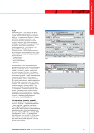 AREA AMMINISTRAZIONE E CONTROLLO
Cespiti
Il modulo dei cespiti è stato realizzato per gestire
in maniera globale le problematiche inerenti i beni
soggetti ad ammortamento. La gestione, integrata
anche con la Prima Nota, può permettere la proposta
e la relativa registrazione automatica di tutte
le operazioni inerenti la gestione di un cespite
(Acquisto, Incremento, Reso, Rivalutazione bene,
Vendita parziale/totale, Eliminazione parziale/totale,
Plusvalenze, Minusvalenze, Ammortamento,
Rivalutazione quota) sia ai fini Fiscali che ai fini
Civilistici (Riforma Diritto Societario).
Per quanto riguarda il calcolo degli ammortamenti
ai fini Civilistici ed in base alle esigenze delle diverse
realtà aziendali, sono disponibili le seguenti quattro
modalità di calcolo:
- Fiscale/Civilistico,
                                                                                Cespiti
- Percentuale fissa,
- Ripartizione temporale,
- Aritmetico.

In base al metodo scelto il programma permette
la visualizzazione in tempo reale del relativo e completo
Piano di Ammortamento del bene. Il modulo inoltre
prevede la possibilità di collegare cespiti diversi
ad un unico cespite di riferimento e quindi gestire
e ottenere dati di riepilogo per singolo bene e/o per
totale bene di riferimento. Il modulo prevede la tabella
ministeriale dei Coefficienti di Ammortamento
già precaricata. Con qualsiasi data di elaborazione
ed in tempo reale è permessa l'elaborazione simulata
del calcolo degli ammortamenti sia ai fini Civilistici
che Fiscali. Tale elaborazione simulata è disponibile,
in maniera integrata e automatica, anche in tutte
le elaborazioni di bilancio periodiche e/o annuali.
Gli ammortamenti di fine esercizio possono essere                               IAS (International Accounting Standards)
generati in automatico con un apposito comando
che prevede anche l’eventuale scrittura automatica
e contestuale delle relative registrazioni di Prima Nota.
Il risultato di tale elaborazione è disponibile
con la stampa fiscale del Libro Cespiti.

IAS (International Accounting Standards)
Le aziende quotate in borsa, le banche, le aziende
finanziarie ed i gruppi di aziende devono presentare
i bilanci rispettando le regole IAS (International
Accounting Standards). Sicuramente, in presenza
di molti cespiti inerenti a fabbricati, l'impatto maggiore
dell'applicazione degli IAS, si ha nell'adeguamento
dei cespiti al dettato IAS-16 (Beni materiali) e IAS-38
(Beni immateriali). Infatti, ai fini dell'applicazione
degli IAS, i cespiti di cui agli IAS-16 e IAS-38 devono
essere rivalutati e, se necessario, la rivalutazione
deve essere periodicamente aggiornata sulla base
del reale valore del bene.




Gamma Enterprise The eXtended ERP platform - Area Amministrazione e Controllo - Amministrazione                            p21
 