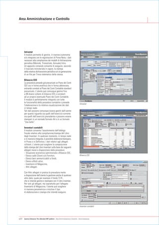 Area Amministrazione e Controllo




      Intrastat
      Il modulo permette di gestire, in maniera autonoma
      e/o integrata con le registrazioni di Prima Nota, i dati
      necessari alla compilazione dei modelli di dichiarazione
      periodica (Mensile, Trimestrale, Annuale) Intra.
      Un apposito comando consente di eseguire, secondo
      il tracciato ministeriale in vigore, la stampa
      della relativa dichiarazione periodica e/o la generazione
      di un file per l'invio telematico della stessa.

      Bilancio CEE
      La procedura prevede già precaricati un Piano dei Conti
      CEE sia in forma analitica che in forma abbreviata,
      entrambi correlati al Piano dei Conti Contabile standard
      precaricato. L'utente può comunque gestire fino
      a 99 diversi schemi di bilancio CEE e correlarli
      ad un proprio eventuale Piano dei Conti Contabile.
      Il modulo è perfettamente integrato con tutte
      le funzionalità della procedura contabile e prevede
                                                                                      Intrastat
      l’elaborazione e la relativa visualizzazione dei dati
      in tempo reale.
      Tali dati possono comunque essere gestiti dall'utente
      per quanto riguarda sia quelli dell'esercizio corrente
      sia quelli dell’esercizio precedente e possono essere
      stampati in un normale formato A4 o in un formato
      “Uso bollo”.

      Inventari contabili
      Il modulo consente l'assolvimento dell'obbligo
      fiscale relativo alla compilazione/stampa del Libro
      degli Inventari. In qualsiasi momento, in tempo reale
      e in maniera integrata, è possibile elaborare/stampare,
      in Prova o in Definitivo, i dati relativi agli allegati
      richiesti. L'utente può scegliere la composizione
      della stampa del Libro Inventari sulla base dei seguenti
      allegati messi a disposizione dalla procedura:
      - Situazione economico patrimoniale o Bilancio CEE,
      - Elenco saldi Clienti e/o Fornitori,                                           Bilancio CEE
      - Elenco beni ammortizzabili e fondi,
      - Elenco effetti attivi,
      - Inventario di Magazzino,
      - Altri allegati.

      Con Altri allegati in pratica la procedura mette
      a disposizione dell'utente la gestione anche di qualsiasi
      altro dato, quale per esempio il fondo T.F.R.,
      che si intende gestire e stampare con il Libro inventari.
      Per tutti gli allegati, ma soprattutto per l'allegato
      Inventario di Magazzino, l'utente può scegliere
      in maniera parametrica e intuitiva il tipo
      di elaborazione e stampa che intende eseguire.




                                                                                      Inventari contabili




p22   Gamma Enterprise The eXtended ERP platform - Area Amministrazione e Controllo - Amministrazione
 