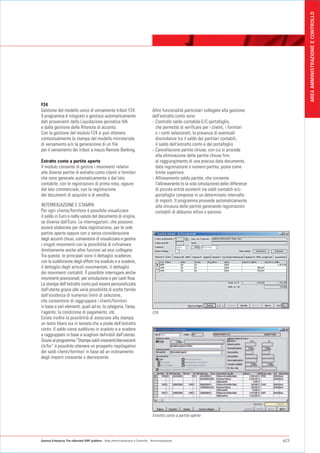 AREA AMMINISTRAZIONE E CONTROLLO
F24
Gestione del modello unico di versamento tributi F24.                           Altre funzionalità particolari collegate alla gestione
Il programma è integrato e gestisce automaticamente                             dell'estratto conto sono:
dati provenienti dalla Liquidazione periodica IVA                               - Controllo saldo contabile-E/C-portafoglio,
e dalla gestione delle Ritenute di acconto.                                       che permette di verificare per i clienti, i fornitori
Con la gestione del modulo F24 si può ottenere                                    o i conti selezionati, la presenza di eventuali
contestualmente la stampa del modello ministeriale                                discordanze tra il saldo dei partitari contabili,
di versamento e/o la generazione di un file                                       il saldo dell'estratto conto e del portafoglio.
per il versamento dei tributi a mezzo Remote Banking.                           - Cancellazione partite chiuse, con cui si procede
                                                                                  alla eliminazione delle partite chiuse fino
Estratto conto a partite aperte                                                   al raggiungimento di una precisa data documento,
Il modulo consente di gestire i movimenti relativi                                data registrazione o numero partita, posta come
alle diverse partite di estratto conto clienti e fornitori                        limite superiore.
che sono generate automaticamente o dal lato                                    - Allineamento saldo partite, che consente
contabile, con le registrazioni di prima nota, oppure                             l'allineamento (o la sola simulazione) delle differenze
dal lato commerciale, con la registrazione                                        di piccola entità esistenti tra saldi contabili-e/c-
dei documenti di acquisto e di vendita.                                           portafoglio comprese in un determinato intervallo
                                                                                  di importi. Il programma provvede automaticamente
INTERROGAZIONE E STAMPA                                                           alla chiusura delle partite generando registrazioni
Per ogni cliente/fornitore è possibile visualizzare                               contabili di abbuono attivo o passivo.
il saldo in Euro o nella valuta del documento di origine,
se diversa dall'Euro. Le interrogazioni, che possono
essere elaborate per data registrazione, per le sole
partite aperte oppure con o senza considerazione
degli acconti chiusi, consentono di visualizzare e gestire
i singoli movimenti con la possibilità di richiamare
direttamente anche altre funzioni ad essi collegate.
Tra queste, le principali sono il dettaglio scadenze,
con la suddivisone degli effetti tra scaduto e a scadere,
il dettaglio degli articoli movimentati, il dettaglio
dei movimenti contabili. È possibile interrogare anche
movimenti previsionali, per simulazione e per cash flow.
La stampa dell'estratto conto può essere personalizzata
dall'utente grazie alle varie possibilità di scelta fornite
dall'esistenza di numerosi limiti di selezione,
che consentono di raggruppare i clienti/fornitori
in base a vari elementi, quali ad es. la categoria, l'area,
l'agente, la condizione di pagamento, etc.                                      F24
Esiste inoltre la possibilità di associare alla stampa
un testo libero sia in testata che a piede dell'estratto
conto. Il saldo viene suddiviso in scaduto e a scadere
e raggruppato in base a scaglioni definibili dall'utente.
Grazie al programma “Stampa saldi crescenti/decrescenti
cli/for” è possibile ottenere un prospetto riepilogativo
dei saldi clienti/fornitori in base ad un ordinamento
degli importi crescente o decrescente.




                                                                                Estratto conto a partite aperte




Gamma Enterprise The eXtended ERP platform - Area Amministrazione e Controllo - Amministrazione                                             p23
 