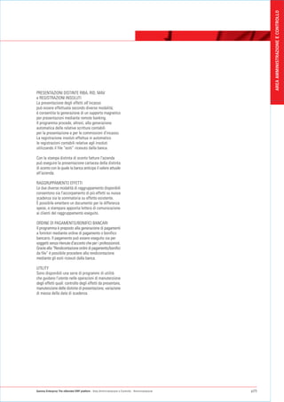 AREA AMMINISTRAZIONE E CONTROLLO
PRESENTAZIONI DISTINTE RIBA, RID, MAV
e REGISTRAZIONI INSOLUTI
La presentazione degli effetti all'incasso
può essere effettuata secondo diverse modalità;
è consentita la generazione di un supporto magnetico
per presentazioni mediante remote banking.
Il programma procede, altresì, alla generazione
automatica delle relative scritture contabili
per la presentazione e per le commissioni d'incasso.
La registrazione insoluti effettua in automatico
le registrazioni contabili relative agli insoluti
utilizzando il file “esiti” ricevuto dalla banca.

Con la stampa distinta di sconto fatture l'azienda
può eseguire la presentazione cartacea della distinta
di sconto con la quale la banca anticipa il valore attuale
all'azienda.

RAGGRUPPAMENTO EFFETTI
Le due diverse modalità di raggruppamento disponibili
consentono sia l'accorpamento di più effetti su nuova
scadenza sia la sommatoria su effetto esistente.
È possibile emettere un documento per la differenza
spese, e stampare apposita lettera di comunicazione
ai clienti del raggruppamento eseguito.

ORDINE DI PAGAMENTO/BONIFICI BANCARI
Il programma è preposto alla generazione di pagamenti
a fornitori mediante ordine di pagamento o bonifico
bancario. Il pagamento può essere eseguito sia per
soggetti senza ritenute d'acconto che per i professionisti.
Grazie alla “Rendicontazione ordini di pagamento/bonifici
da file” è possibile procedere alla rendicontazione
mediante gli esiti ricevuti dalla banca.

UTILITY
Sono disponibili una serie di programmi di utilità
che guidano l'utente nelle operazioni di manutenzione
degli effetti quali: controllo degli effetti da presentare,
manutenzione delle distinte di presentazione, variazione
di massa della data di scadenza.




Gamma Enterprise The eXtended ERP platform - Area Amministrazione e Controllo - Amministrazione   p25
 
