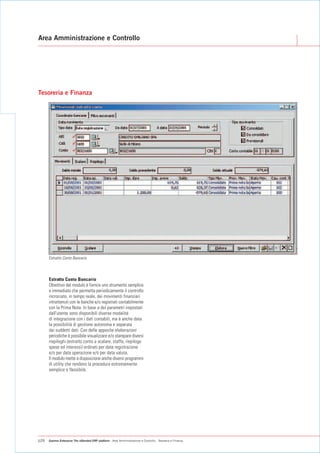 Area Amministrazione e Controllo




Tesoreria e Finanza




      Estratto Conto Bancario



      Estratto Conto Bancario
      Obiettivo del modulo è fornire uno strumento semplice
      e immediato che permetta periodicamente il controllo
      incrociato, in tempo reale, dei movimenti finanziari
      intrattenuti con le banche e/o registrati contabilmente
      con la Prima Nota. In base a dei parametri impostati
      dall'utente sono disponibili diverse modalità
      di integrazione con i dati contabili, ma è anche data
      la possibilità di gestione autonoma e separata
      dai suddetti dati. Con delle apposite elaborazioni
      periodiche è possibile visualizzare e/o stampare diversi
      riepiloghi (estratto conto a scalare, staffa, riepilogo
      spese ed interessi) ordinati per data registrazione
      e/o per data operazione e/o per data valuta.
      Il modulo mette a disposizione anche diversi programmi
      di utility che rendono la procedura estremamente
      semplice e flessibile.




p26   Gamma Enterprise The eXtended ERP platform - Area Amministrazione e Controllo - Tesoreria e Finanza
 