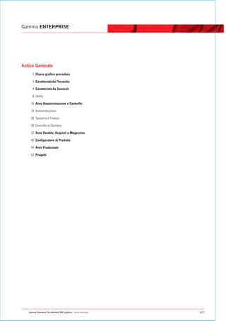 Gamma ENTERPRISE




Indice Generale
      2 Flusso grafico procedura

      3 Caratteristiche Tecniche

      4 Caratteristiche Generali

      8 Utility

    16 Area Amministrazione e Controllo

    18 Amministrazione

    26 Tesoreria e Finanza

    28 Controllo di Gestione

    32 Area Vendite, Acquisti e Magazzino

    40 Configuratore di Prodotto

    44 Area Produzione

    52 Progetti




   Gamma Enterprise The eXtended ERP platform - Indice Generale   p01
 