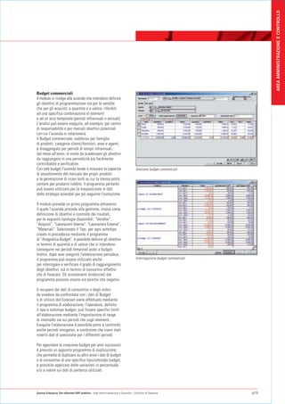 AREA AMMINISTRAZIONE E CONTROLLO
Budget commerciali
Il modulo si rivolge alle aziende che intendono definire
gli obiettivi di programmazione sia per le vendite
che per gli acquisti, a quantità e a valore, riferibili
ad una specifica combinazione di elementi
e ad un arco temporale (periodi infrannuali o annuali).
L'analisi può essere eseguita, ad esempio, per centro
di responsabilità o per mercati obiettivi potenziali
con cui l'azienda si relazionerà.
Il Budget commerciale, suddiviso per famiglie
di prodotti, categorie clienti/fornitori, aree e agenti,
è disaggregato per periodi di tempo infrannuali,
dal mese all'anno, in modo da scadenzare gli obiettivi
da raggiungere in una periodicità più facilmente
controllabile e verificabile.
Con tale budget l'azienda tende a misurare la capacità                            Gestione budget commerciali
di assorbimento del mercato dei propri prodotti
e la generazione di ricavi lordi su cui la stessa potrà
contare per produrre reddito. Il programma pertanto
può essere utilizzato per la trasposizione in dati
delle strategie aziendali per poi seguirne l'evoluzione.

Il modulo prevede un primo programma attraverso
il quale l'azienda procede alla gestione, intesa come
definizione di obiettivi e controllo dei risultati,
per le seguenti tipologie disponibili: “Vendite”,
“Acquisti”, “Lavorazioni Interne”, “Lavorazioni Esterne”,
”Materiali”. Selezionato il Tipo, per ogni sottotipo
creato in precedenza mediante il programma
di “Anagrafica Budget”, è possibile definire gli obiettivi
in termini di quantità e di valore che si intendono
conseguire nei periodi temporali posti a budget.
Inoltre, dopo aver eseguito l'elaborazione periodica,
il programma può essere utilizzato anche                                          Interrogazione budget commerciali
per interrogare e verificare il grado di raggiungimento
degli obiettivi, sia in termini di consuntivi effettivi
che di forecast. Gli scostamenti evidenziati dal
programma possono essere sia positivi che negativi.

Il recupero dei dati di consuntivo o degli ordini
da evadere da confrontare con i dati di Budget
o di utilizzo del Forecast viene effettuato mediante
il programma di elaborazione; l'operatore, definito
il tipo e sottotipo budget, può fissare specifici limiti
all'elaborazione mediante l'impostazione di range
di intervallo sia sui periodi che sugli elementi.
Eseguita l'elaborazione è possibile porre a confronto
anche periodi omogenei, a condizione che siano stati
inseriti dati di previsione per i differenti periodi.

Per agevolare la creazione budget per anni successivi
è previsto un apposito programma di duplicazione,
che permette di duplicare su altro anno i dati di budget
o di consuntivo di uno specifico tipo/sottotipo budget;
è possibile applicare delle variazioni in percentuale
e/o a valore sui dati di partenza utilizzati.




Gamma Enterprise The eXtended ERP platform - Area Amministrazione e Controllo - Controllo di Gestione                 p29
 