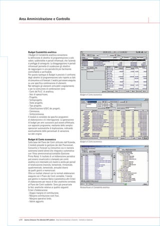 Area Amministrazione e Controllo




           Budget Contabilità analitica
           I Budget di Contabilità analitica consentono
           la definizione di obiettivi di programmazione a solo
           valore, suddivisibile in periodi infrannuali, che l'azienda
           si prefigge di conseguire. La disaggregazione in periodi
           infrannuali permette di scadenzare gli obiettivi
           da raggiungere in una periodicità più facilmente
           controllabile e verificabile.
           Per questa tipologia di Budget è previsto il confronto
           degli obiettivi di programmazione solo rispetto ai dati
           di consuntivo e di forecast. L'analisi può essere eseguita
           su una specifica combinazione di elementi.
           Nel dettaglio gli elementi utilizzabili singolarmente
           o per la costruzione di combinazioni sono:
           - Conti del P.d.C. di analitica,
           - Voci di spesa/ricavo,                                                      Budget di Conto economico
           - Progetto,
           - Sottoprogetto,
           - Stato progetto,
           - Tipo progetto,
           - Classificazione A/B/C dei progetti,
           - Commessa,
           - Sottocommessa.
           Il modulo è corredato da specifici programmi
           di elaborazione e di interrogazione. La generazione
           di budget per anni successivi può essere effettuata,
           con apposito programma, mediante delle semplici
           operazioni automatiche di duplicazione, indicando
           eventualmente delle percentuali di variazione
           sui dati origine.

           Budget di Conto economico
           Sulla base del Piano dei Conti utilizzato dall'Azienda,                      Budget di Conto economico
           il modulo prevede la gestione dei dati Previsionali,
           Consuntivi e Forecast su Consuntivo sia in maniera
           autonoma (stand-alone) che integrata e automatica
           con l'Area amministrativa/contabile (Gestione
           Prima Nota). Il risultato di un’elaborazione periodica
           può essere visualizzato e stampato per conto
           analitico e/o intermedio e/o mastro e anche per periodi
           di totalizzazione (mensile, bimestrale, trimestrale,
           quadrimestrale, semestrale, annuale) diversi
           da quelli gestiti e memorizzati.
           Oltre ai risultati ottenuti con le normali elaborazioni
           eseguite con il Piano dei Conti contabile, l'utente
           può gestire in maniera libera e parametrica altri Criteri
           di elaborazione per mezzo di Voci analitiche correlate
           al Piano dei Conti suddetto. Sono già precaricate
           le Voci analitiche relative ai quattro seguenti                              Riclassificato di Contabilità analitica
           Criteri d'elaborazione:
           - Doppio margine di contribuzione,
           - Margine contribuzione costi fissi,
           - Margine operativo lordo,
           - Valore aggiunto.




p30   Gamma Enterprise The eXtended ERP platform - Area Amministrazione e Controllo - Controllo di Gestione
 