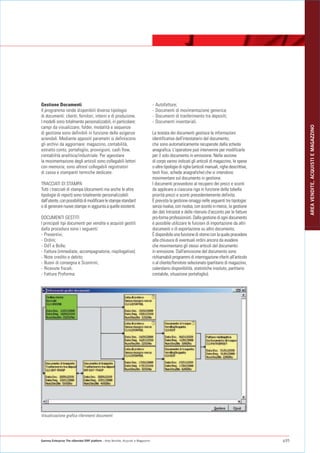 Gestione Documenti                                                                -   Autofatture;
Il programma rende disponibili diverse tipologie                                  -   Documenti di movimentazione generica;
di documenti: clienti, fornitori, interni e di produzione.                        -   Documenti di trasferimento tra depositi;
I modelli sono totalmente personalizzabili, in particolare:                       -   Documenti inventariali.




                                                                                                                                                           AREA VENDITE, ACQUISTI E MAGAZZINO
campi da visualizzare, folder, modalità e sequenze
di gestione sono definibili in funzione delle esigenze                            La testata dei documenti gestisce le informazioni
aziendali. Mediante appositi parametri si definiscono                             identificative dell'intestatario del documento,
gli archivi da aggiornare: magazzino, contabilità,                                che sono automaticamente recuperate dalla scheda
estratto conto, portafoglio, provvigioni, cash flow,                              anagrafica. L'operatore può intervenire per modificarle
contabilità analitica/industriale. Per agevolare                                  per il solo documento in emissione. Nella sezione
la movimentazione degli articoli sono collegabili lettori                         di corpo vanno indicati gli articoli di magazzino, le spese
con memoria; sono altresì collegabili registratori                                o altre tipologie di righe (articoli manuali, righe descrittive,
di cassa e stampanti termiche dedicate.                                           testi fissi, schede anagrafiche) che si intendono
                                                                                  movimentare sul documento in gestione.
TRACCIATI DI STAMPA                                                               I documenti provvedono al recupero dei prezzi e sconti
Tutti i tracciati di stampa (documenti ma anche le altre                          da applicare a ciascuna riga in funzione della tabella
tipologie di report) sono totalmente personalizzabili                             priorità prezzi e sconti precedentemente definita.
dall'utente, con possibilità di modificare le stampe standard                     È prevista la gestione omaggi nelle seguenti tre tipologie:
o di generare nuove stampe in aggiunta a quelle esistenti.                        senza rivalsa, con rivalsa, con sconto in merce, la gestione
                                                                                  dei dati Intrastat e delle ritenute d'acconto per le fatture
DOCUMENTI GESTITI                                                                 pro-forma professionisti. Dalla gestione di ogni documento
I principali tipi documenti per vendite e acquisti gestiti                        è possibile utilizzare le funzioni di importazione da altri
dalla procedura sono i seguenti:                                                  documenti o di esportazione su altro documento.
- Preventivi;                                                                     È disponibile una funzione di storno con la quale procedere
- Ordini;                                                                         alla chiusura di eventuali ordini ancora da evadere
- DdT e Bolle;                                                                    che movimentano gli stessi articoli del documento
- Fatture (immediate, accompagnatorie, riepilogative);                            in emissione. Dall'emissione del documento sono
- Note credito e debito;                                                          richiamabili programmi di interrogazione riferiti all'articolo
- Buoni di consegna e Scontrini;                                                  o al cliente/fornitore selezionato (partitario di magazzino,
- Ricevute fiscali;                                                               calendario disponibilità, statistiche insoluto, partitario
- Fatture Proforma;                                                               contabile, situazione portafoglio).




Visualizzazione grafica riferimenti documenti




Gamma Enterprise The eXtended ERP platform - Area Vendite, Acquisti e Magazzino                                                                      p35
 