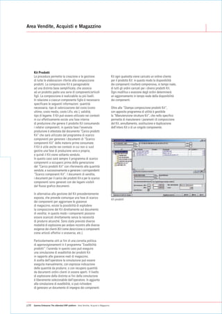 Area Vendite, Acquisti e Magazzino




      Kit Prodotti
      La procedura permette la creazione e la gestione                                  Kit ogni qualvolta viene caricato un ordine cliente
      di tutte le elaborazioni riferite alla composizione                               per il prodotto Kit: in questo modo la disponibilità
      prodotti. La composizione Kit è paragonabile                                      dei componenti risulterà comprensiva, in tempo reale,
      ad una distinta base semplificata, che associa                                    di tutti gli ordini caricati per i diversi prodotti Kit.
      ad un prodotto padre una serie di componenti/articoli                             Ogni modifica o evasione degli ordini determinerà
      figli. La composizione è realizzabile su più livelli.                             un aggiornamento in tempo reale della disponibilità
      In relazione a ciascun componente figlio è necessario                             dei componenti.
      specificare le seguenti informazioni: quantità
      necessaria, tipo di valorizzazione del costo (costo                               Oltre alla “Stampa composizione prodotti Kit”,
      ultimo, costo medio, costo LiFo, etc.), validità,                                 con apposito programma di utilità è gestibile
      tipo di legame. Il Kit può essere utilizzato nei contesti                         la “Manutenzione strutture Kit”, che nello specifico
      in cui effettivamente esiste una fase interna                                     permette di manutenere i parametri di composizione
      di produzione che genera il prodotto Kit consumando                               del Kit, annullamento, sostituzione e duplicazione
      i relativi componenti; in questa fase l'avvenuta                                  dell'intero Kit o di un singolo componente.
      produzione è attestata dal documento “Carico prodotti
      Kit” che sarà utilizzato dal programma di scarico
      componenti per generare i documenti di “Scarico
      componenti Kit” delle materie prime consumate.
      Il Kit è utile anche nei contesti in cui non si vuol
      gestire una fase di produzione vera e propria,
      e quindi il Kit viene soltanto venduto.
      In questo caso sarà sempre il programma di scarico
      componenti a occuparsi prima della generazione
      del “Carico prodotti Kit” con riferimento alle quantità
      vendute, e successivamente a generare i corrispondenti
      “Scarico componenti Kit”. I documenti di vendita,
      i documenti per il carico dei prodotti Kit e per lo scarico
      componenti sono generati con dei legami visibili
      dal flusso grafico documenti.

      In alternativa alla gestione del Kit precedentemente
      esposta, che prevede comunque una fase di scarico                                 Kit prodotti
      dei componenti per aggiornare le giacenze
      di magazzino, esiste la possibilità di esplodere
      la composizione del Kit direttamente sul documento
      di vendita; in questo modo i componenti possono
      essere scaricati direttamente senza la necessità
      di produrre alcunché. Sono state previste diverse
      modalità di esplosione per andare incontro alle diverse
      esigenze dei clienti (Kit come descrizione e componenti
      come articoli effettivi o viceversa, etc.).

      Particolarmente utili ai fini di una corretta politica
      di approvvigionamenti è il programma “Evadibilità
      prodotti”: l'azienda in questo caso può eseguire
      una simulazione di evadibilità dei prodotti Kit
      in rapporto alle giacenze reali di magazzino.
      A scelta dell'operatore la simulazione può essere
      eseguita manualmente, con espressa indicazione
      delle quantità da produrre, o con recupero quantità
      da documenti ordini clienti in essere aperti. Il livello
      di esplosione della distinta ai fini della simulazione
      è liberamente selezionabile dall'operatore. In aggiunta
      alla simulazione di evadibilità, si può richiedere
      di generare un documento di impegno dei componenti




p38   Gamma Enterprise The eXtended ERP platform - Area Vendite, Acquisti e Magazzino
 
