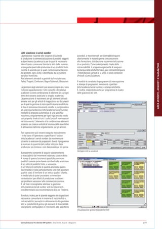 Lotti scadenze e serial number
La procedura risponde alle esigenze di aziende                                    aziendali, e movimentarli per contraddistinguere
di produzione e commercializzazione di prodotti soggetti                          ulteriormente le materie prime che concorrono
a deperimento (scadenza) o per le quali è necessario                              alla formazione, distribuzione e commercializzazione




                                                                                                                                                 AREA VENDITE, ACQUISTI E MAGAZZINO
identificare e conoscere fornitori e lotti delle materie                          di un prodotto. Come adempimento finale della
prime partecipanti alla produzione di un prodotto finito,                         rintracciabilità, il programma permette di eseguire
nonché di aziende per le quali, nella movimentazione                              la stampa delle etichette SSCC, per contraddistinguere
dei prodotti, ogni unità è identificata da un numero                              i Pallet/bancali venduti e le unità in esso contenute
seriale o matricola.                                                              (Articoli e Lotti/Scadenze).
Altri elementi attivabili e gestibili dal modulo sono:
Pallet, Progetti, Confezioni, Bagno Materiali, Ubicazioni.                        Il modulo è corredato da programmi di interrogazione
                                                                                  e stampa di progressivi, movimenti e partitari
La gestione degli elementi può essere singola (es. sono                           lotti/scadenze/serial number, e stampa etichette.
richiesti separatamente i lotti coinvolti e le relative                           È, inoltre, disponibile anche un programma di ricalco
scadenze) o come combinazione di elementi (es. ad ogni                            delle giacenze dei lotti.
lotto deve essere associata la singola scadenza).
La generazione di movimenti per gli elementi attivati
avviene solo per gli articoli di magazzino e sui documenti
per il quali la gestione è stata specificatamente abilitata.
In fase di emissione documenti a scelta si può procedere
ad una movimentazione lotti/scadenze/serial number,
mediate la proposta automatica di una specifica
maschera, singolarmente per ogni riga articolo o solo
con proposta finale di tutti i codici articoli movimentati
nel documento. L'elemento o la combinazione elementi
proposta per ciascun articolo è funzione delle specifiche
di attivazione definite singolarmente per gli articoli.

Tale operazione può essere eseguita manualmente
- in tal caso è l'operatore a specificare il codice
lotto/scadenza o serial number da movimentare -
o tramite la selezione da progressivi, dove è il programma
a scaricare le quantità dal codice lotto con data
produzione più lontana o con data scadenza più vicina.
                                                                                  Dettaglio lotti e scadenze
Il programma consente di seguire costantemente
la tracciabilità dei movimenti relativa a ciascun lotto.
A fronte di questa funzione è possibile conoscere
quali lotti materie prime hanno contribuito alla produzione
di un lotto di prodotto finito, e viceversa.
In un’ottica di controllo di qualità aziendale questa
funzionalità si rivela particolarmente utile nell'accertare
quale è stato il fornitore di un lotto e quale il cliente,
in modo tale da poter procedere a immediate
contestazioni per difetti di produzione o richiami
per problemi successivi alla commercializzazione.
A tal fine è consigliabile abilitare la gestione
lotti/scadenze/serial number solo sui documenti
che determinano una movimentazione da e per l'esterno.

Il modulo, inoltre, per le aziende soggette alle disposizioni
nazionali e comunitarie in materia di tracciabilità e
rintracciabilità, permette in abbinamento alla gestione
lotti la possibilità di gestire gli elementi di tracciabilità,
liberamente configurabili in riferimento alle specificità
                                                                                  Visualizzazione grafica tracciabilità lotti




Gamma Enterprise The eXtended ERP platform - Area Vendite, Acquisti e Magazzino                                                            p39
 