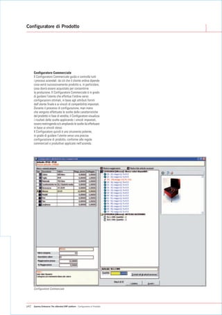 Configuratore di Prodotto




      Configuratore Commerciale
      Il Configuratore Commerciale guida e controlla tutti
      i processi aziendali: da ciò che il cliente ordina dipende
      cosa verrà successivamente prodotto e, in particolare,
      cosa dovrà essere acquistato per consentirne
      la produzione. Il Configuratore Commerciale è in grado
      di guidare l'utente che effettua l'ordine verso
      configurazioni ottimali, in base agli attributi forniti
      dall'utente finale e ai vincoli di compatibilità impostati.
      Durante il processo di configurazione, man mano
      che vengono effettuate le scelte delle caratteristiche
      del prodotto in fase di vendita, il Configuratore visualizza
      i risultati delle scelte applicando i vincoli impostati,
      ovvero restringendo e/o ampliando le scelte da effettuare
      in base ai vincoli stessi.
      Il Configuratore quindi è uno strumento potente,
      in grado di guidare l'utente verso una precisa
      configurazione di prodotto, conforme alle regole
      commerciali e produttive applicate nell'azienda.




      Configuratore Commerciale




p42   Gamma Enterprise The eXtended ERP platform - Configuratore di Prodotto
 