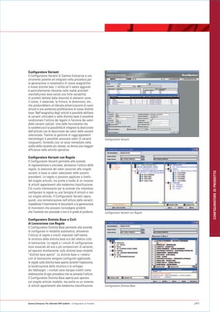 Configuratore Varianti
Il Configuratore Varianti di Gamma Enterprise è uno
strumento potente ed integrato nella procedura per
la generazione in automatico di nuove anagrafiche
e nuove distinte basi. L'utilità ed il valore aggiunto
è particolarmente rilevante nelle realtà aziendali
manifatturiere dove esiste una forte variabilità
di prodotti dettata dalla diversità di elementi come
il colore, il materiale, la finitura, le dimensioni, etc.,
che produrrebbero un'elevata polverizzazione di nuovi
articoli e una sostenuta proliferazione di nuove distinte
base. Nell'anagrafica degli articoli è possibile abilitare
le varianti utilizzabili e nella distinta base è possibile
condizionare l'utilizzo dei legami in funzione dei valori
delle varianti valicati. Una delle funzionalità che
lo caratterizza è la possibilità di integrare la descrizione
dell'articolo con la descrizione dei valori delle varianti
selezionate. Tramite la gestione di raggruppamenti
merceologici è possibile associare valori di varianti                    Configuratore Varianti
congruenti, fornendo così un aiuto immediato nella
scelta della variante più idonea; ne deriva una maggior
efficienza nelle attività operative.

Configuratore Varianti con Regole
Il Configuratore Varianti permette alle aziende
di regolamentare e vincolare, attraverso l'utilizzo delle
regole, la selezione dei valori associati alle singole




                                                                                                                   CONFIGURATORE DI PRODOTTO
varianti in base ai valori selezionati nelle varianti
precedenti. Le regole si possono applicare a livello
del singolo articolo, ma anche a livello di un insieme
di articoli appartenenti alla medesima classificazione.
Ciò risulta interessante per le aziende che intendono
configurare le regole su una famiglia di articoli e non
sul singolo articolo. Il Configuratore Varianti opera,
quindi, una normalizzazione nell'utilizzo delle varianti,
impedendo l'inserimento di documenti e la generazione
di movimenti che possano coinvolgere prodotti
che l'azienda non possiede o non è in grado di produrre.                 Configuratore Varianti con Regole

Configuratore Distinta Base e Cicli
di Lavorazione con Regole
Il Configuratore Distinta Base permette alle aziende
di configurare in modalità automatica, attraverso
l'utilizzo di regole e vincoli impostati dall'utente,
la struttura della distinta base e/o del relativo ciclo
di lavorazione. Le regole e i vincoli di configurazione
sono associati ad una o più composizioni di variante,
ed operano direttamente sulla distinta base modello
“distinta base aperta”. Le distinte base e i relativi
cicli di lavorazione vengono configurati applicando
le regole sulla distinta base aperta durante l'esplosione,
la localizzazione della struttura e lo sviluppo
dei fabbisogni; i risultati sono dunque visibili come
elaborazione di ogni procedura che ne preveda l'utilizzo.
Il Configuratore Distinta Base aperta può operare
sul singolo articolo modello, ma anche su un insieme
di articoli appartenenti alla medesima classificazione.                  Configuratore Distinta Base




Gamma Enterprise The eXtended ERP platform - Configuratore di Prodotto                                       p43
 