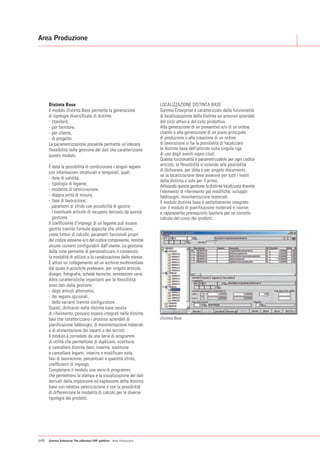 Area Produzione




      Distinta Base                                                  LOCALIZZAZIONE DISTINTA BASE
      Il modulo Distinta Base permette la generazione                Gamma Enterprise è caratterizzato dalla funzionalità
      di tipologie diversificate di distinte:                        di localizzazazione della distinta sui processi aziendali
      - standard,                                                    del ciclo attivo e del ciclo produttivo.
      - per fornitore,                                               Alla generazione di un preventivo e/o di un ordine
      - per cliente,                                                 cliente o alla generazione di un piano principale
      - di progetto.                                                 di produzione o alla creazione di un ordine
      La parametrizzazione presente permette un’elevata              di lavorazione si ha la possibilità di localizzare
      flessibilità nella gestione dei dati che caratterizzano        la distinta base dell'articolo sulla singola riga
      questo modulo.                                                 di uno degli eventi sopra citati.
                                                                     Questa funzionalità è parametrizzabile per ogni codice
      È data la possibilità di condizionare i singoli legami         articolo; la flessibilità si estende alla possibilità
                                                                     di dichiarare, per ditta o per singolo documento,
      con informazioni strutturali e temporali, quali:
                                                                     se la localizzazione deve avvenire per tutti i livelli
      - date di validità,
                                                                     della distinta o solo per il primo.
      - tipologia di legame,                                         Attivando questa gestione la distinta localizzata diventa
      - modalità di valorizzazione,                                  l'elemento di riferimento per modifiche, sviluppo
      - doppia unità di misura,                                      fabbisogni, movimentazione materiali.
      - fase di lavorazione,                                         Il modulo distinta base è perfettamente integrato
      - parametri di sfrido con possibilità di gestire               con il modulo di pianificazione materiali e risorse,
         l'eventuale articolo di recupero derivato da questa         e rappresenta prerequisito basilare per un corretto
         gestione.                                                   calcolo del costo dei prodotti.
      Il coefficiente d'impiego di un legame può essere
      gestito tramite formule apposite che utilizzano,
      come fattori di calcolo, parametri funzionali propri
      del codice assieme e/o del codice componente, nonché
      alcune costanti configurabili dall'utente. La gestione
      delle note permette di personalizzare il contenuto,
      la modalità di utilizzo e la canalizzazione delle stesse.
      È attivo un collegamento ad un archivio multimediale
      dal quale è possibile prelevare, per singolo articolo,
      disegni, fotografie, schede tecniche, annotazioni varie.
      Altre caratteristiche importanti per la flessibilità
      sono dati dalla gestione:
      - degli articoli alternativi,
      - dei legami opzionali,
      - delle varianti tramite configuratore.
      Questi, dichiarati nella distinta base neutra
      di riferimento, possono essere integrati nelle distinte
      basi che caratterizzano i processi aziendali di                Distinta Base
      pianificazione fabbisogni, di movimentazione materiali
      e di alimentazione dei reparti e dei terzisti.
      Il modulo è corredato da una serie di programmi
      di utilità che permettono di duplicare, sostituire
      e cancellare distinte basi; inserire, sostituire
      e cancellare legami; inserire o modificare note,
      fasi di lavorazione, percentuali e quantità sfrido,
      coefficienti di impiego.
      Completano il modulo una serie di programmi
      che permettono la stampa e la visualizzazione dei dati
      derivati dalla implosione ed esplosione della distinta
      base con relativa valorizzazione e con la possibilità
      di differenziare le modalità di calcolo per le diverse
      tipologie dei prodotti.




p46   Gamma Enterprise The eXtended ERP platform - Area Produzione
 