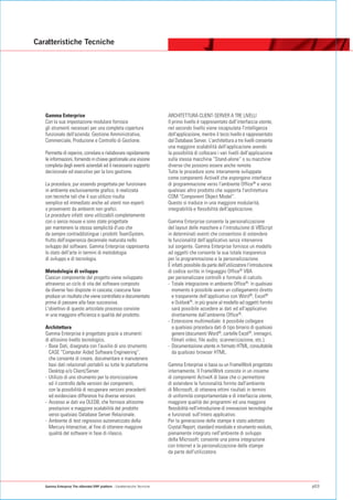 Caratteristiche Tecniche




   Gamma Enterprise                                                        ARCHITETTURA CLIENT-SERVER A TRE LIVELLI
   Con la sua impostazione modulare fornisce                               Il primo livello è rappresentato dall'interfaccia utente,
   gli strumenti necessari per una completa copertura                      nel secondo livello viene incapsulata l'intelligenza
   funzionale dell'azienda: Gestione Amministrativa,                       dell'applicazione, mentre il terzo livello è rappresentato
   Commerciale, Produzione e Controllo di Gestione.                        dal Database Server. L'architettura a tre livelli consente
                                                                           una maggiore scalabilità dell'applicazione avendo
   Permette di reperire, correlare e rielaborare rapidamente               la possibilità di collocare i vari livelli dell'applicazione
   le informazioni, fornendo in chiave gestionale una visione              sulla stessa macchina “Stand-alone” o su macchine
   completa degli eventi aziendali ed il necessario supporto               diverse che possono essere anche remote.
   decisionale ed esecutivo per la loro gestione.                          Tutte le procedure sono interamente sviluppate
                                                                           come componenti ActiveX che espongono interfacce
   La procedura, pur essendo progettata per funzionare                     di programmazione verso l'ambiente Office® e verso
   in ambiente esclusivamente grafico, è realizzata                        qualsiasi altro prodotto che supporta l'architettura
   con tecniche tali che il suo utilizzo risulta                           COM “Component Object Model”.
   semplice ed immediato anche ad utenti non esperti                       Questo si traduce in una maggiore modularità,
   o provenienti da ambienti non grafici.                                  integrabilità e flessibilità dell'applicazione.
   Le procedure infatti sono utilizzabili completamente
   con o senza mouse e sono state progettate                               Gamma Enterprise consente la personalizzazione
   per mantenere la stessa semplicità d'uso che                            del layout delle maschere e l'introduzione di VBScript
   da sempre contraddistingue i prodotti TeamSystem,                       in determinati eventi che consentono di estendere
   frutto dell'esperienza decennale maturata nello                         le funzionalità dell'applicativo senza intervenire
   sviluppo del software. Gamma Enterprise rappresenta                     sul sorgente. Gamma Enterprise fornisce un modello
   lo stato dell'arte in termini di metodologia                            ad oggetti che consente la sua totale trasparenza
   di sviluppo e di tecnologia.                                            per la programmazione e la personalizzazione.
                                                                           È infatti possibile da parte dell'utilizzatore l'introduzione
   Metodologia di sviluppo                                                 di codice scritto in linguaggio Office® VBA
   Ciascun componente del progetto viene sviluppato                        per personalizzare controlli e formule di calcolo.
   attraverso un ciclo di vita del software composto                       - Totale integrazione in ambiente Office®: in qualsiasi
   da diverse fasi disposte in cascata; ciascuna fase                        momento è possibile avere un collegamento diretto
   produce un risultato che viene controllato e documentato                  e trasparente dell'applicativo con Word®, Excel®
   prima di passare alla fase successiva.                                    e Outlook®, in più grazie al modello ad oggetti fornito
   L'obiettivo di questo articolato processo consiste                        sarà possibile accedere ai dati ed all'applicativo
   in una maggiore efficienza e qualità del prodotto.                        direttamente dall'ambiente Office®.
                                                                           - Estensione multimediale: è possibile collegare
   Architettura                                                              a qualsiasi procedura dati di tipo binario di qualsiasi
   Gamma Enterprise è progettato grazie a strumenti                          genere (documenti Word®, cartelle Excel®, immagini,
   di altissimo livello tecnologico.                                         filmati video, file audio, scannerizzazione, etc.).
   - Base Dati, disegnata con l'ausilio di uno strumento                   - Documentazione utente in formato HTML, consultabile
     CASE “Computer Aided Software Engineering”,                             da qualsiasi browser HTML.
     che consente di creare, documentare e manutenere
     basi dati relazionali portabili su tutte le piattaforme               Gamma Enterprise si basa su un FrameWork progettato
     Desktop e/o Client/Server.                                            internamente. Il FrameWork consiste in un insieme
   - Utilizzo di uno strumento per la storicizzazione                      di componenti ActiveX di base che ci permettono
     ed il controllo delle versioni dei componenti,                        di estendere le funzionalità fornite dall'ambiente
     con la possibilità di recuperare versioni precedenti                  di Microsoft, di ottenere ottimi risultati in termini
     ed evidenziare differenze fra diverse versioni.                       di uniformità comportamentale e di interfaccia utente,
   - Accesso ai dati via OLEDB, che fornisce altissime                     maggiore qualità dei programmi ed una maggiore
     prestazioni e maggiore scalabilità del prodotto                       flessibilità nell'introduzione di innovazioni tecnologiche
     verso qualsiasi Database Server Relazionale.                          e funzionali sull'intero applicativo.
   - Ambiente di test regressivo automatizzato della                       Per la generazione delle stampe è stato adottato
     Mercury Interactive, al fine di ottenere maggiore                     Crystal Report, standard mondiale e strumento evoluto,
     qualità del software in fase di rilascio.                             pienamente integrato nell'ambiente di sviluppo
                                                                           della Microsoft; consente una piena integrazione
                                                                           con Internet e la personalizzazione delle stampe
                                                                           da parte dell'utilizzatore.




   Gamma Enterprise The eXtended ERP platform - Caratteristiche Tecniche                                                                   p03
 