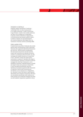 STRUMENTI DI CONTROLLO
Programmi appositi permettono di analizzare
il portafoglio ordini, lo stato di avanzamento
di un singolo ordine/fase, il livello di saturazione
di ogni fornitore. L'analisi di tali risultati costituisce
una base critica strategica per intraprendere
le attività correttive finalizzate al miglioramento
e all'ottimizzazione dei processi produttivi esterni.
Il modulo è integrato con tools dipartimentali
che consento la gestione della Supply Chain tra
l'azienda ed il fornitore tramite la tecnologia WEB.

CONTO LAVORO ATTIVO
Il modulo Conto Lavoro Attivo è finalizzato alla corretta
gestione della movimentazione fiscale e gestionale
necessaria allo svolgimento dell'attività di lavorazione
per conto terzi. Affronta quindi la problematica
del conto lavoro dal punto di vista del lavorante,
a partire dal ricevimento del materiale da lavorare
a fronte di un eventuale ordine del cliente, fino alla
riconsegna del prodotto lavorato con le specifiche
di tutti i riferimenti richiesti dal cliente stesso.
La procedura si propone di rispondere alle esigenze
di movimentazione, gestione e controllo dei materiali
consegnati dai clienti per le lavorazioni, con la
possibilità di monitorare il materiale presente in azienda
per singolo cliente come giacenza e disponibilità
o come tracciabilità documentale intercorsa.
Caratterizza la procedura la gestione delle rilavorazioni
e la gestione a partite della movimentazione
dei materiali, con la creazione di un collegamento
tra i documenti ricevuti dal cliente e quelli generati
dall'azienda che ha eseguito la lavorazione. Ne deriva
una tracciabilità documentale molto analitica, con
analisi puntuali sia sul materiale consegnato dal cliente
sia sulle modalità, tempistiche e quantità di utilizzo.
                                                                     AREA PRODUZIONE




Gamma Enterprise The eXtended ERP platform - Area Produzione   p51
 