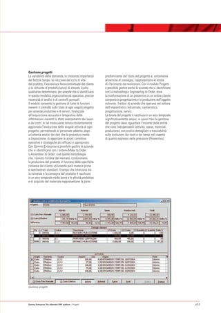 Gestione progetti
La variabilità della domanda, la crescente importanza        predominante del costo del progetto e, unitamente
del fattore tempo, la riduzione del ciclo di vita            al termine di consegna, rappresentano le entità
del prodotto, l'accresciuta forza contrattuale del cliente   di riferimento da monitorare. Con il modulo Progetti
e la richiesta di prodotti/servizi di elevato livello        è possibile gestire anche le aziende che si identificano
qualitativo determinano, per aziende che si identificano     con la metodologia Engineering to Order, dove
in questa modalità organizzativa ed operativa, precise       la trasformazione di un preventivo in un ordine cliente
necessità di analisi e di controlli puntuali.                comporta la progettazione e la produzione dell'oggetto
Il modulo consente la gestione di tutte le funzioni          richiesto. Trattasi di aziende che operano nel settore
inerenti il controllo sullo stato di ogni singolo progetto   dell'impiantistica industriale, cantieristica,
per aziende produttive e di servizi, finalizzate             progettazione, servizi.
all'acquisizione accurata e tempestiva delle                 La durata del progetto è racchiusa in un arco temporale
informazioni inerenti lo stato avanzamento dei lavori        significativamente ampio; in questi casi la gestione
e dei costi. In tal modo viene tenuta costantemente          del progetto deve riguardare l'insieme delle entità
aggiornata l'evoluzione delle singole attività di ogni       che sono indispensabili (attività, spese, materiali,
progetto, permettendo al personale addetto, dopo             produzione), con analisi dettagliate e tracciabilità
un'attenta analisi dei dati che la procedura mette           sulle evoluzioni dei costi e dei tempi nel rispetto
a disposizione, di apportare le azioni correttive            di quanto espresso nelle previsioni (Preventivo).
operative e strategiche più efficaci e appropriate.
Con Gamma Enterprise è possibile gestire le aziende
che si identificano con i sistemi Make to Order
o Assembler to Order: cioè quelle metodologie
che, ricevuto l'ordine dal mercato, condizionano
la produzione del prodotto in funzione delle specifiche
richieste del cliente utilizzando però materie prime
e semilavorati standard. Il tempo che intercorre tra
la richiesta e la consegna del prodotto è racchiuso
in un arco temporale molto breve e le attività produttive
e di acquisto del materiale rappresentano la parte




Gestione progetti




Gamma Enterprise The eXtended ERP platform - Progetti                                                                   p53
 