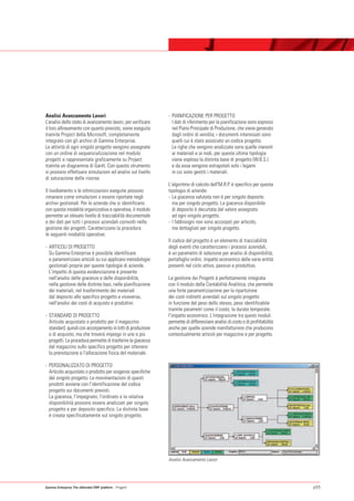 Analisi Avanzamento Lavori                                    - PIANIFICAZIONE PER PROGETTO
L’analisi dello stato di avanzamento lavori, per verificare     I dati di riferimento per la pianificazione sono espressi
il loro allineamento con quanto previsto, viene eseguita        nel Piano Principale di Produzione, che viene generato
tramite Project della Microsoft, completamente                  dagli ordini di vendita; i documenti interessati sono
integrato con gli archivi di Gamma Enterprise.                  quelli cui è stato associato un codice progetto.
Le attività di ogni singolo progetto vengono assegnate          Le righe che vengono analizzate sono quelle inerenti
con un ordine di sequenzializzazione nel modulo                 ai materiali e ai nodi, per questa ultima tipologia
progetti e rappresentate graficamente su Project                viene esplosa la distinta base di progetto (W.B.S.)
tramite un diagramma di Gantt. Con questo strumento             e da essa vengono estrapolati solo i legami
si possono effettuare simulazioni ed analisi sul livello        in cui sono gestiti i materiali.
di saturazione delle risorse.
                                                              L'algoritmo di calcolo dell'M.R.P. è specifico per questa
Il livellamento o le ottimizzazioni eseguite possono          tipologia di aziende:
rimanere come simulazioni o essere riportate negli            - La giacenza valutata non è per singolo deposito
archivi gestionali. Per le aziende che si identificano          ma per singolo progetto. La giacenza disponibile
con questa modalità organizzativa e operativa, il modulo        di deposito è decurtata dal valore assegnato
permette un elevato livello di tracciabilità documentale        ad ogni singolo progetto.
e dei dati per tutti i processi aziendali coinvolti nella     - I fabbisogni non sono accorpati per articolo,
gestione dei progetti. Caratterizzano la procedura              ma dettagliati per singolo progetto.
le seguenti modalità operative:
                                                              Il codice del progetto è un elemento di tracciabilità
- ARTICOLI DI PROGETTO                                        degli eventi che caratterizzano i processi aziendali,
  Su Gamma Enterprise è possibile identificare                è un parametro di selezione per analisi di disponibilità,
  e parametrizzare articoli su cui applicare metodologie      portafoglio ordini, impatto economico delle varie entità
  gestionali proprie per queste tipologie di aziende.         presenti nel ciclo attivo, passivo e produttivo.
  L'impatto di questa evidenziazione è presente
  nell'analisi delle giacenze e delle disponibilità,          La gestione dei Progetti è perfettamente integrata
  nella gestione delle distinte basi, nelle pianificazione    con il modulo della Contabilità Analitica, che permette
  dei materiali, nel trasferimento dei materiali              una forte parametrizzazione per la ripartizione
  dal deposito allo specifico progetto e viceversa,           dei costi indiretti aziendali sul singolo progetto
  nell'analisi dei costi di acquisto e produttivi.            in funzione del peso dello stesso, peso identificabile
                                                              tramite parametri come il costo, la durata temporale,
- STANDARD DI PROGETTO                                        l'impatto economico. L'integrazione tra questi moduli
  Articolo acquistato o prodotto per il magazzino             permette di differenziare analisi di costo o di profittabilità
  standard, quindi con accorpamento in lotti di produzione    anche per quelle aziende manifatturiere che producono
  o di acquisto, ma che troverà impiego in uno o più          contestualmente articoli per magazzino e per progetto.
  progetti. La procedura permette di trasferire la giacenza
  dal magazzino sullo specifico progetto per ottenere
  la prenotazione e l'allocazione fisica del materiale.

- PERSONALIZZATO DI PROGETTO
  Articolo acquistato o prodotto per esigenze specifiche
  del singolo progetto. Le movimentazioni di questi
  prodotti avviene con l'identificazione del codice
  progetto sui documenti previsti.
  La giacenza, l'impegnato, l'ordinato e la relativa
  disponibilità possono essere analizzati per singolo
  progetto e per deposito specifico. La distinta base
  è creata specificatamente sul singolo progetto.




                                                              Analisi Avanzamento Lavori




Gamma Enterprise The eXtended ERP platform - Progetti                                                                          p55
 