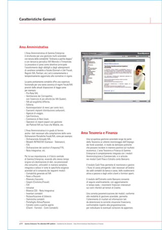 Caratteristiche Generali




Area Amministrativa
      L'Area Amministrativa di Gamma Enterprise
      è strutturata per una gestione multi-aziendale
      con tenuta della contabilità “Ordinaria a partita doppia”
      e con denuncia periodica IVA Mensile o Trimestrale.
      La procedura si pone come obiettivo principale
      l'assolvimento degli obblighi e degli adempimenti
      di carattere contabile e fiscale (Giornali e Libri Fiscali,
      Registri IVA, Partitari, etc.) ed è costantemente e
      tempestivamente aggiornata alle normative in vigore.

      La parte prettamente contabile offre una copertura
      funzionale per una vasta casistica di regimi fiscali/IVA
      previsti dalle attuali disposizioni di legge come
      per esempio:
      - Pro-Rata IVA,
      - Ventilazione dei Corrispettivi,
        con l'esercizio di più attività (ex IVA Quater),
      - IVA ad esigibilità differita,
      - Editoria,
      - Autotrasportatori di merci per conto terzi,
      - Esercenti impianti distribuzione carburanti,
      - Agenzie di viaggio,
      - Sub-Fornitura,
      - Commercio di Beni Usati,
      - Operatori di import-export con gestione
        del Plafond IVA sia Fisso che Mobile, etc.

      L'Area Amministrativa è in grado di fornire
      anche i dati necessari alla compilazione delle varie                                Area Tesoreria e Finanza
      Dichiarazioni Periodiche Fiscali/IVA, come per esempio:
      - Dichiarazione Annuale IVA,                                                                Una scrupolosa gestione aziendale esige da parte
      - Modelli INTRASTAT (Cartacei - Telematici),                                                della Tesoreria un attento monitoraggio dell'impiego
      - F24,                                                                                      dei fondi aziendali, in modo da delineare politiche
      - Dichiarazione dei sostituti d'imposta/770,                                                che possano incidere in maniera positiva sul risultato
      - Nota Integrativa, etc.                                                                    economico. L'area Tesoreria e Finanza di Gamma
                                                                                                  Enterprise è completamente integrata con i moduli
      Per la sua impostazione, è il fulcro centrale                                               Amministrazione e Commerciale, e si articola
      di Gamma Enterprise, essendo allo stesso tempo                                              nei moduli Cash Flow e Estratto conto Bancario.
      origine e/o destinazione di dati, sia previsionali
      che consuntivi, utilizzabili in maniera semplice,                                           Il modulo Cash Flow permette di monitorare e gestire
      integrata e veloce in tutte le specifiche esigenze                                          i flussi di cassa attingendo i dati necessari all'analisi
      aziendali ed è composta dai seguenti moduli:                                                dai saldi contabili da banca e cassa, dallo scadenziario
      - Contabilità generale ed IVA                                                               attivo e passivo e dagli ordini clienti e fornitori aperti.
      - Ratei e Risconti
      - Ritenute d'acconto                                                                        Il modulo dell'Estratto conto Bancario consente
      - Cespiti (Civilistici/Fiscali)                                                             di seguire analiticamente, con aggiornamento
      - F24                                                                                       in tempo reale, i movimenti finanziari intervenuti
      - Intrastat                                                                                 sui conti riferibili ad Istituti di Credito.
      - Bilancio CEE - Nota Integrativa
      - Inventari contabili                                                                       Una corretta parametrizzazione dei moduli, conforme
      - Riclassificazione di bilancio                                                             alle modalità di gestione aziendale, permette
      - Statistiche contabili                                                                     l'ottenimento di risultati ed informazioni tali
      - Portafoglio Attivo/Passivo                                                                da determinare la corrente situazione finanziaria,
      - Estratto conto a partite aperte                                                           confrontabile rispetto alla programmazione,
        (Clienti - Fornitori - Conti Contabili).                                                  per individuare le eventuali correzioni da apportare.




p04   Gamma Enterprise The eXtended ERP platform - Caratteristiche Generali - Area Amministrativa / Area Tesoreria e Finanza
 