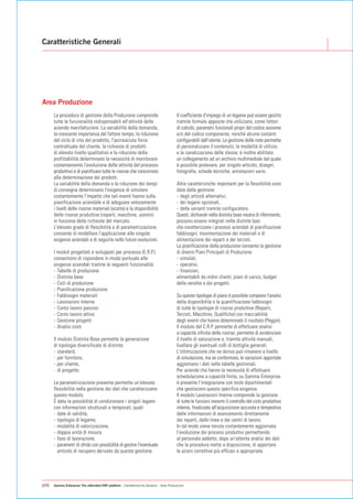 Caratteristiche Generali




Area Produzione
      La procedura di gestione della Produzione comprende                               Il coefficiente d'impiego di un legame può essere gestito
      tutte le funzionalità indispensabili all'attività delle                           tramite formule apposite che utilizzano, come fattori
      aziende manifatturiere. La variabilità della domanda,                             di calcolo, parametri funzionali propri del codice assieme
      la crescente importanza del fattore tempo, la riduzione                           e/o del codice componente, nonché alcune costanti
      del ciclo di vita del prodotto, l'accresciuta forza                               configurabili dall'utente. La gestione delle note permette
      contrattuale del cliente, la richiesta di prodotti                                di personalizzare il contenuto, la modalità di utilizzo
      di elevato livello qualitativo e la riduzione della                               e la canalizzazione delle stesse; è inoltre abilitato
      profittabilità determinano la necessità di monitorare                             un collegamento ad un archivio multimediale dal quale
      costantemente l'evoluzione delle attività del processo                            è possibile prelevare, per singolo articolo, disegni,
      produttivo e di pianificare tutte le risorse che concorrono                       fotografie, schede tecniche, annotazioni varie.
      alla determinazione dei prodotti.
      La variabilità della domanda e la riduzione dei tempi                             Altre caratteristiche importanti per la flessibilità sono
      di consegna determinano l'esigenza di simulare                                    date dalla gestione:
      costantemente l'impatto che tali eventi hanno sulla                               - degli articoli alternativi,
      pianificazione aziendale e di adeguare velocemente                                - dei legami opzionali,
      i livelli delle risorse materiali (scorte) e la disponibilità                     - delle varianti tramite configuratore.
      delle risorse produttive (reparti, macchine, uomini)                              Questi, dichiarati nella distinta base neutra di riferimento,
      in funzione delle richieste del mercato.                                          possono essere integrati nelle distinte basi
      L'elevato grado di flessibilità e di parametrizzazione                            che caratterizzano i processi aziendali di pianificazione
      consente di modellare l'applicazione alle singole                                 fabbisogni, movimentazione dei materiali e di
      esigenze aziendali e di seguirla nelle future evoluzioni.                         alimentazione dei reparti e dei terzisti.
                                                                                        La pianificazione della produzione consente la gestione
      I moduli progettati e sviluppati per processo (E.R.P.)                            di diversi Piani Principali di Produzione:
      consentono di rispondere in modo puntuale alle                                    - simulati,
      esigenze aziendali tramite le seguenti funzionalità:                              - operativi,
      - Tabelle di produzione                                                           - finanziari,
      - Distinta base                                                                   alimentabili da ordini clienti, piani di carico, budget
      - Cicli di produzione                                                             delle vendite e dai progetti.
      - Pianificazione produzione
      - Fabbisogni materiali                                                            Su queste tipologie di piano è possibile compiere l'analisi
      - Lavorazioni interne                                                             della disponibilità e la quantificazione fabbisogni
      - Conto lavoro passivo                                                            di tutte le tipologie di risorse produttive (Reparti,
      - Conto lavoro attivo                                                             Terzisti, Macchine, Qualifiche) con tracciabilità
      - Gestione progetti                                                               degli eventi che hanno determinato il risultato (Peggin).
      - Analisi costi                                                                   Il modulo del C.R.P. permette di effettuare analisi
                                                                                        a capacità infinita delle risorse, permette di evidenziare
      Il modulo Distinta Base permette la generazione                                   il livello di saturazione e, tramite attività manuali,
      di tipologie diversificate di distinte:                                           livellare gli eventuali colli di bottiglia generati.
      - standard,                                                                       L'ottimizzazione che ne deriva può rimanere a livello
      - per fornitore,                                                                  di simulazione, ma se confermata, le variazioni apportate
      - per cliente,                                                                    aggiornano i dati nelle tabelle gestionali.
      - di progetto.                                                                    Per aziende che hanno la necessità di effettuare
                                                                                        schedulazione a capacità finita, su Gamma Enterprise
      La parametrizzazione presente permette un’elevata                                 è presente l'integrazione con tools dipartimentali
      flessibilità nella gestione dei dati che caratterizzano                           che gestiscono questa specifica esigenza.
      questo modulo.                                                                    Il modulo Lavorazioni Interne comprende la gestione
      È data la possibilità di condizionare i singoli legami                            di tutte le funzioni inerenti il controllo del ciclo produttivo
      con informazioni strutturali e temporali, quali:                                  interno, finalizzate all'acquisizione accurata e tempestiva
      - date di validità,                                                               delle informazioni di avanzamento direttamente
      - tipologia di legame,                                                            dai reparti, dalle linee e dai centri di lavoro.
      - modalità di valorizzazione,                                                     In tal modo viene tenuta costantemente aggiornata
      - doppia unità di misura,                                                         l’evoluzione dei processi produttivi permettendo
      - fase di lavorazione,                                                            al personale addetto, dopo un'attenta analisi dei dati
      - parametri di sfrido con possibilità di gestire l'eventuale                      che la procedura mette a disposizione, di apportare
        articolo di recupero derivato da questa gestione.                               le azioni correttive più efficaci e appropriate.




p06   Gamma Enterprise The eXtended ERP platform - Caratteristiche Generali - Area Produzione
 