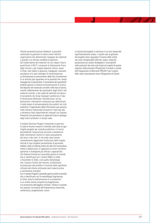 Tramite parametrizzazione tabellare, è possibile                                  La durata del progetto è racchiusa in un arco temporale
canalizzare la gestione di eventi come l'attività                                 significativamente ampio, in questi casi la gestione
organizzativa che determinerà l'impegno dei materiali                             del progetto deve riguardare l'insieme delle entità
o quando e se attivare modalità di gestione                                       che sono indispensabili (Attività, spese, materiali,
del trasferimento dei materiali nei vari reparti interni,                         produzione) con analisi dettagliate e tracciabilità
quantificare il W.I.P., conoscere la dislocazione fisica                          sulle evoluzioni dei costi e dei tempi nel rispetto di quanto
degli articoli e, per singolo deposito interno, avere                             espresso nelle previsioni (Preventivo). Il modulo si avvale
in linea i dati relativi a giacenza, impegnato, mancanti,                         dell'integrazione di Microsoft PROJECT per l'analisi
eccedenze e le varie tipologie di movimentazione.                                 dello stato avanzamento lavori (Diagramma di Gantt).
La dichiarazione di avanzamento delle fasi di produzione
di un articolo può riguardare sia le quantità che i tempi
impiegati per la lavorazione. Il versamento dei quantitativi
prodotti genera la relativa movimentazione di scarico
dal deposito del materiale coinvolto nella fase di lavoro,
nonché l’abbinamento dei quantitativi degli sfridi o dei
materiali scartati, e dei materiali destinati al macero.
Il versamento dei tempi impiegati caratterizza il tipo
di lavorazione effettuata: manutenzione, set-up,
lavorazione; informazioni necessarie per determinare
il reale tempo di attraversamento dei prodotti nel ciclo
produttivo. Il reperimento delle informazioni può avvenire
nella maniera tradizionale attraverso l'input dei dati,
o attraverso tools dipartimentali integrati con Gamma
Enterprise che permettono di registrare tutte le tipologie
degli eventi produttivi in tempo reale.

Il modulo Gestione Progetti comprende la gestione
di tutte le funzioni inerenti il controllo sullo stato di ogni
singolo progetto per aziende produttive e di servizi,
permettendo l’acquisizione accurata e tempestiva
delle informazioni inerenti lo stato avanzamento
dei lavori e dei costi. In tal modo viene tenuta
costantemente aggiornata l'evoluzione delle singole
attività di ogni progetto permettendo al personale
addetto, dopo un'attenta analisi dei dati che la procedura
mette a disposizione, di apportare le azioni correttive
operative e strategiche più efficaci e appropriate.
Con Gamma Enterprise è possibile gestire le aziende
che si identificano con i sistemi Make to Order
o Assembler to Order, cioè quelle metodologie
che, ricevuto l'ordine dal mercato, condizionano
la produzione del prodotto in funzione delle specifiche
richieste del cliente utilizzando però materie prime
e semilavorati standard.
Con il modulo Progetti è possibile gestire anche le aziende
che si identificano con la metodologia Engineering
to Order, dove la trasformazione di un preventivo
in un ordine cliente comporta la progettazione
e la produzione dell'oggetto richiesto. Trattasi di aziende
che operano nel settore dell'impiantistica industriale,
cantieristica, progettazione, servizi.




Gamma Enterprise The eXtended ERP platform - Caratteristiche Generali - Area Produzione                                                           p07
 