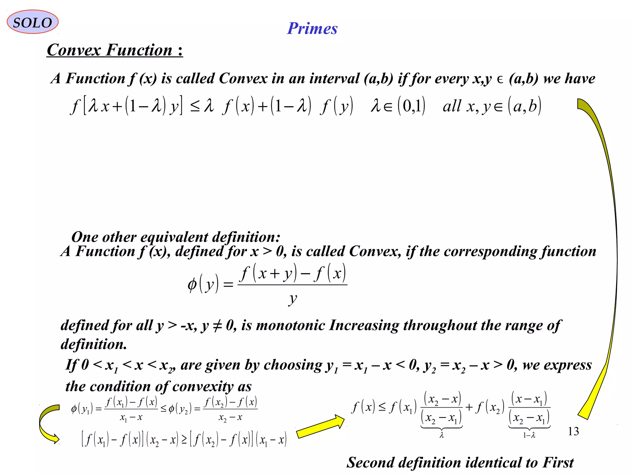 13
SOLO Primes
Second definition identical to First
( )[ ] ( ) ( ) ( ) ( ) ( )bayxallyfxfyxf ,,1,011 ∈∈−+≤−+ λλλλλ
Convex Function :
A Function f (x) is called Convex in an interval (a,b) if for every x,y (a,b) we haveϵ
A Function f (x), defined for x > 0, is called Convex, if the corresponding function
( ) ( ) ( )
y
xfyxf
y
−+
=φ
defined for all y > -x, y ≠ 0, is monotonic Increasing throughout the range of
definition.
If 0 < x1 < x < x2, are given by choosing y1 = x1 – x < 0, y2 = x2 – x > 0, we express
the condition of convexity as
( ) ( ) ( ) ( ) ( ) ( )
xx
xfxf
y
xx
xfxf
y
−
−
=≤
−
−
=
2
2
2
1
1
1 φφ
( ) ( )[ ] ( ) ( ) ( )[ ] ( )xxxfxfxxxfxf −−≥−− 1221
( ) ( ) ( )
( )
( ) ( )
( )
λλ −
−
−
+
−
−
≤
1
12
1
2
12
2
1
xx
xx
xf
xx
xx
xfxf
One other equivalent definition:
 
