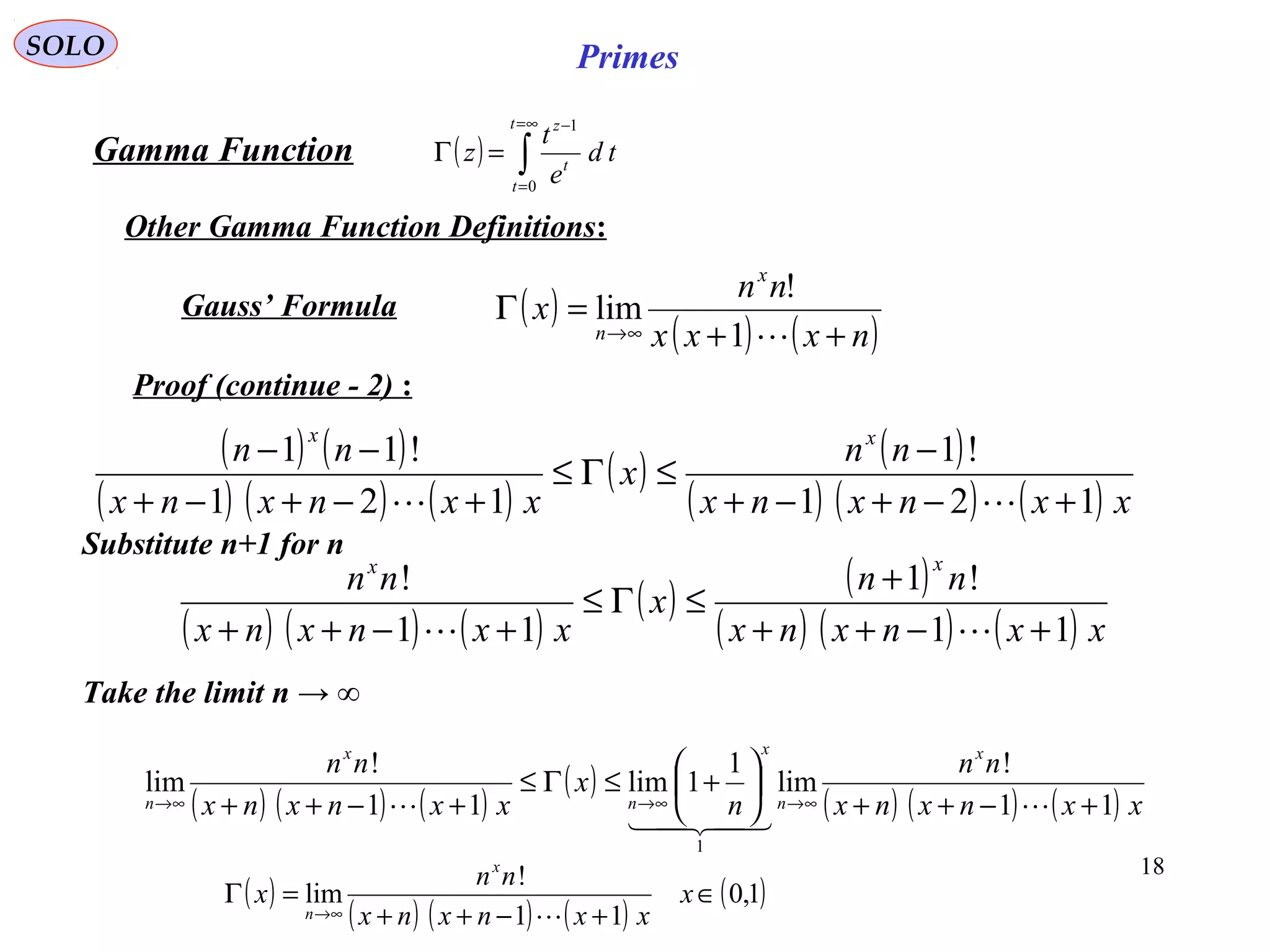 18
SOLO Primes
( ) ∫
∞=
=
−
=Γ
t
t
t
z
td
e
t
z
0
1
Proof (continue - 2) :
Gamma Function
Other Gamma Function Definitions:
( ) ( )
( ) ( ) ( )
( ) ( )
( ) ( ) ( ) xxnxnx
nn
x
xxnxnx
nn xx
121
!1
121
!11
+−+−+
−
≤Γ≤
+−+−+
−−

( ) ( ) ( )
( ) ( )
( ) ( ) ( ) xxnxnx
nn
x
xxnxnx
nn
xx
11
!1
11
!
+−++
+
≤Γ≤
+−++ 
Take the limit n → ∞
( ) ( ) ( )
( )
( ) ( ) ( ) xxnxnx
nn
n
x
xxnxnx
nn x
n
x
n
x
n 11
!
lim
1
1lim
11
!
lim
1
+−++






+≤Γ≤
+−++ ∞→∞→∞→ 


( )
( ) ( ) ( )
( )1,0
11
!
lim ∈
+−++
=Γ
∞→
x
xxnxnx
nn
x
x
n 
Substitute n+1 for n
( )
( ) ( )nxxx
nn
x
x
n ++
=Γ
∞→ 1
!
limGauss’ Formula
 