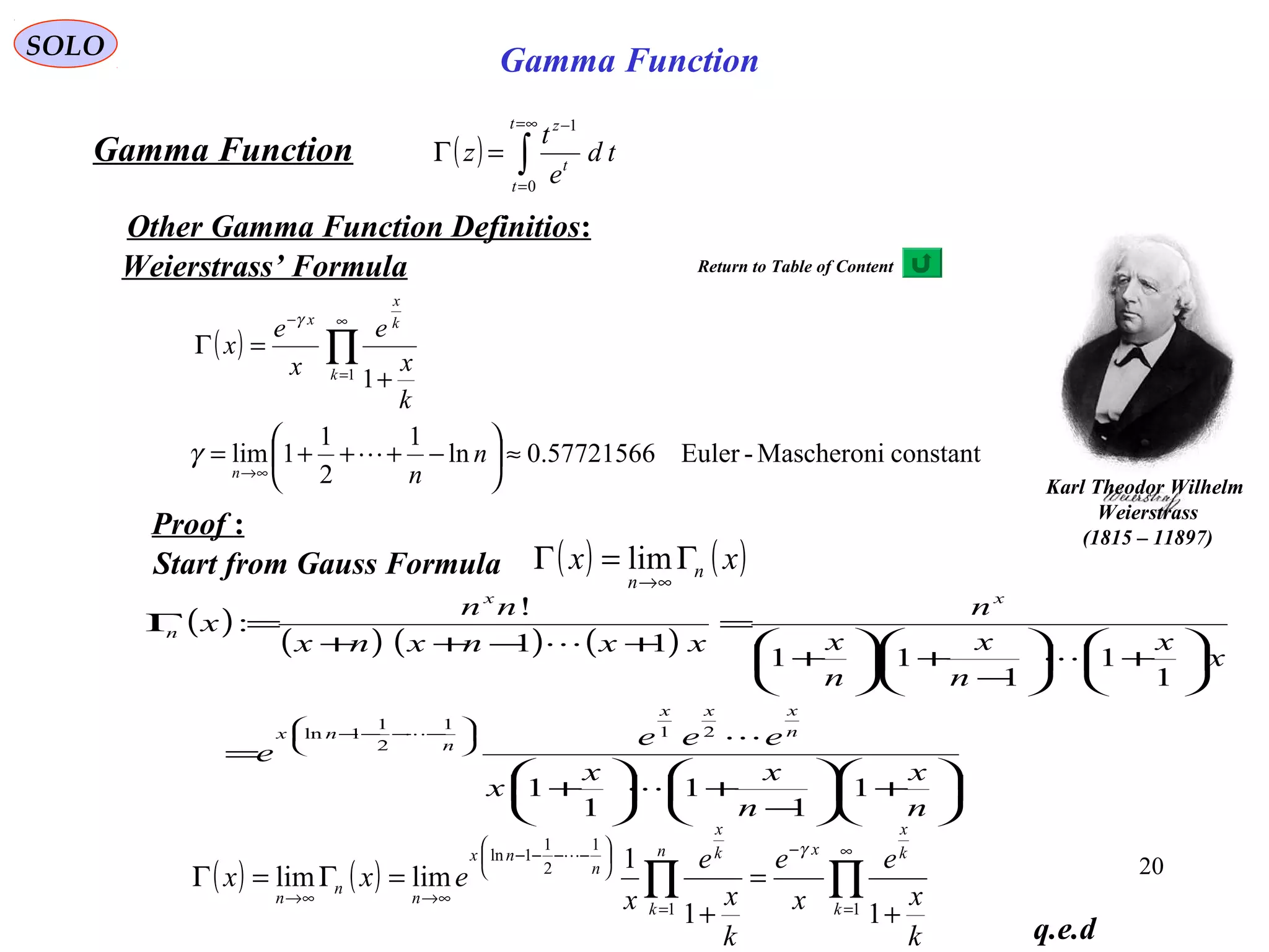 20
SOLO
( ) ∫
∞=
=
−
=Γ
t
t
t
z
td
e
t
z
0
1
Gamma Function
Other Gamma Function Definitios:
Start from Gauss Formula ( ) ( )xx n
n
Γ=Γ
∞→
lim
q.e.d
( )
constantMascheroni-Euler57721566.0ln
1
2
1
1lim
11
≈





−+++=
+
=Γ
∞→
∞
=
−
∏
n
n
k
x
e
x
e
x
n
k
k
x
x
γ
γ
Weierstrass’ Formula
Proof :
( )
( ) ( ) ( )






+





−
+





+
=






+





−
+





+
=
+−++
=Γ






−−−−
n
x
n
xx
x
eee
e
x
x
n
x
n
x
n
xxnxnx
nn
x
n
xxx
n
nx
xx
n
1
1
1
1
1
1
1
1
11
11
!
:
21
1
2
1
1ln





( ) ( ) ∏∏
∞
=
−
=






−−−−
∞→∞→
+
=
+
=Γ=Γ
11
1
2
1
1ln
11
1
limlim
k
k
x
xn
k
k
x
n
nx
n
n
n
k
x
e
x
e
k
x
e
x
exx
γ
Karl Theodor Wilhelm
Weierstrass
(1815 – 11897)
Gamma Function
Return to Table of Content
 