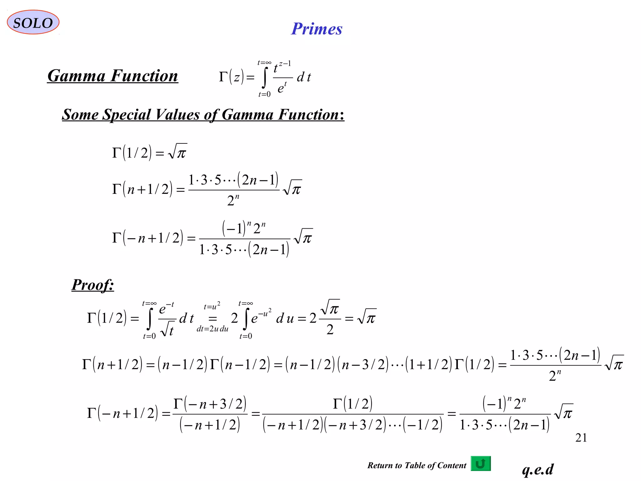 21
SOLO Primes
( ) ∫
∞=
=
−
=Γ
t
t
t
z
td
e
t
z
0
1
Gamma Function
Some Special Values of Gamma Function:
q.e.d
( ) π
π
====Γ ∫∫
∞=
=
−
=
=
∞=
=
−
2
222/1
0
2
0
2
2 t
t
u
ut
duudt
t
t
t
udetd
t
e
( ) ( ) ( ) ( )( ) ( ) ( ) ( ) πn
n
nnnnn
2
12531
2/12/112/32/12/12/12/1
−⋅⋅
=Γ+−−=−Γ−=+Γ


( ) ( )
( )
( )
( )( ) ( )
( )
( )
π
12531
21
2/12/32/1
2/1
2/1
2/3
2/1
−⋅⋅
−
=
−+−+−
Γ
=
+−
+−Γ
=+−Γ
nnnn
n
n
nn

( ) π=Γ 2/1
( ) ( ) πn
n
n
2
12531
2/1
−⋅⋅
=+Γ

( ) ( )
( )
π
12531
21
2/1
−⋅⋅
−
=+−Γ
n
n
nn

Proof:
Return to Table of Content
 