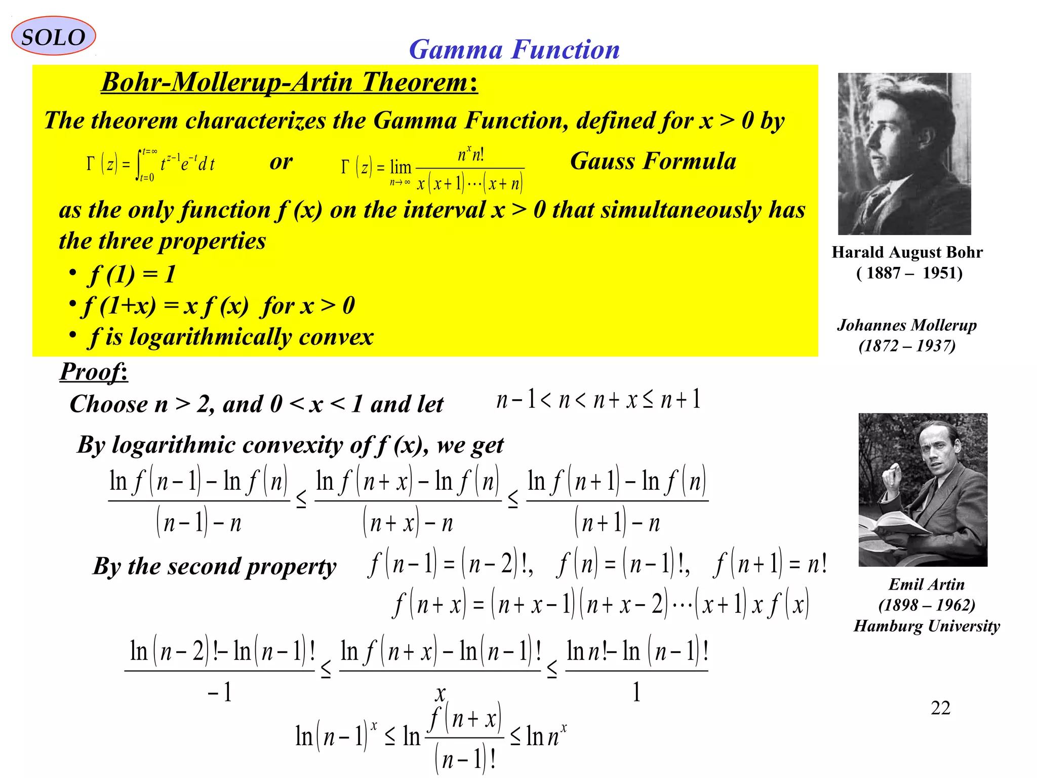22
SOLO
Harald August Bohr
( 1887 – 1951)
Proof:
Choose n > 2, and 0 < x < 1 and let 11 +≤+<<− nxnnn
By logarithmic convexity of f (x), we get
( ) ( )
( )
( ) ( )
( )
( ) ( )
( ) nn
nfnf
nxn
nfxnf
nn
nfnf
−+
−+
≤
−+
−+
≤
−−
−−
1
ln1lnlnln
1
ln1ln
( ) ( ) ( ) ( ) ( )
1
!1ln!ln!1lnln
1
!1ln!2ln −−
≤
−−+
≤
−
−−− nn
x
nxnfnn
By the second property ( ) ( ) ( ) ( ) ( ) !1,!1,!21 nnfnnfnnf =+−=−=−
( ) ( )( ) ( ) ( )xfxxxnxnxnf 121 +−+−+=+ 
( ) ( )
( )
xx
n
n
xnf
n ln
!1
ln1ln ≤
−
+
≤−
Emil Artin
(1898 – 1962)
Hamburg University
Johannes Mollerup
(1872 – 1937)
Gamma Function
Bohr-Mollerup-Artin Theorem:
The theorem characterizes the Gamma Function, defined for x > 0 by
as the only function f (x) on the interval x > 0 that simultaneously has
the three properties
• f (1) = 1
• f (1+x) = x f (x) for x > 0
• f is logarithmically convex
or Gauss Formula( ) ∫
∞=
=
−−
=Γ
t
t
tz
tdetz
0
1
( )
( ) ( )nxxx
nn
z
x
n ++
=Γ
∞→ 1
!
lim
 