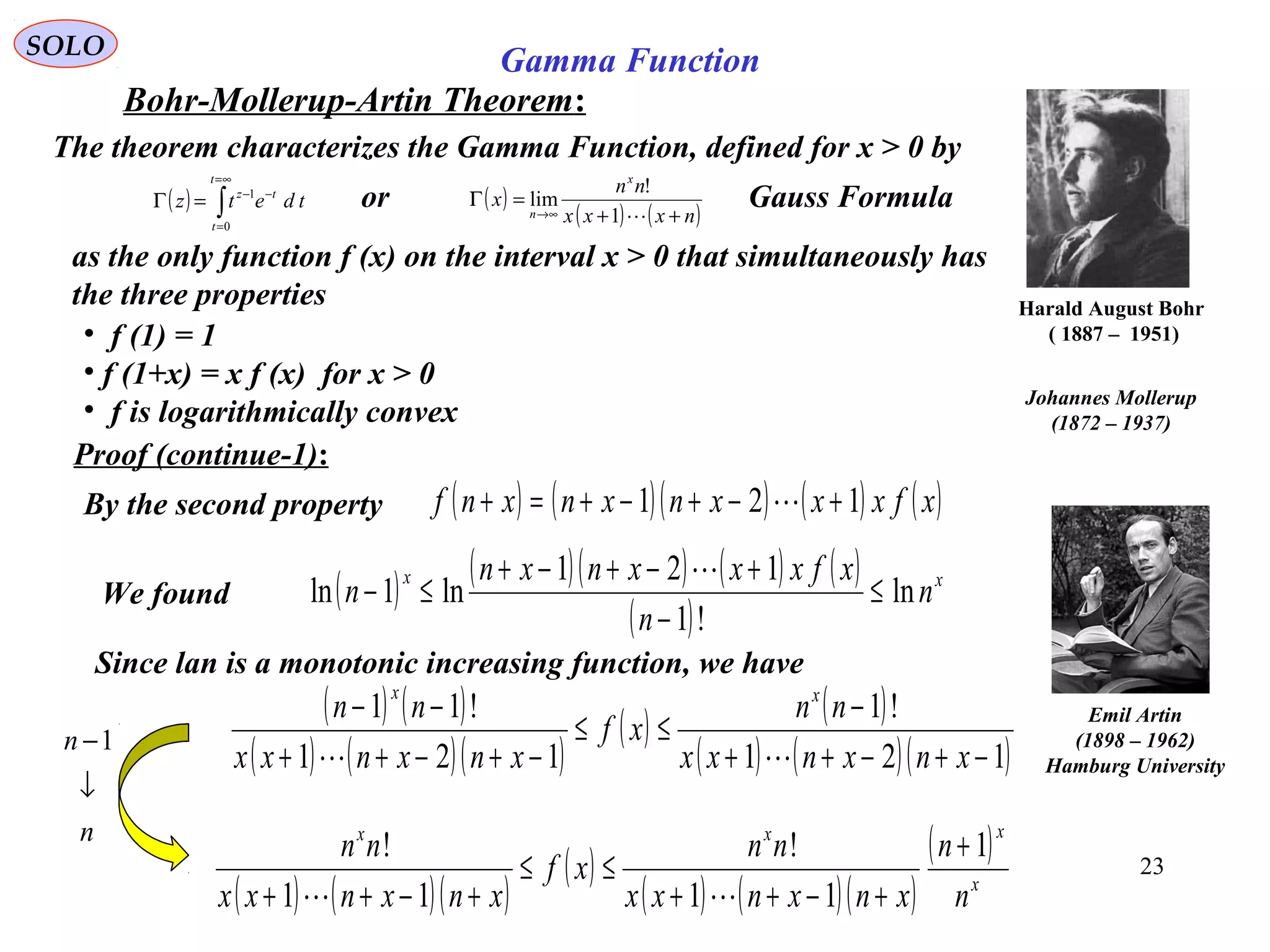 23
SOLO
Bohr-Mollerup-Artin Theorem:
Harald August Bohr
( 1887 – 1951)
The theorem characterizes the Gamma Function, defined for x > 0 by
as the only function f (x) on the interval x > 0 that simultaneously has
the three properties
• f (1) = 1
• f (1+x) = x f (x) for x > 0
• f is logarithmically convex
Proof (continue-1):
By the second property ( ) ( )( ) ( ) ( )xfxxxnxnxnf 121 +−+−+=+ 
( ) ( )( ) ( ) ( )
( )
xx
n
n
xfxxxnxn
n ln
!1
121
ln1ln ≤
−
+−+−+
≤−

We found
Since lan is a monotonic increasing function, we have
( ) ( )
( ) ( )( )
( ) ( )
( ) ( )( )121
!1
121
!11
−+−++
−
≤≤
−+−++
−−
xnxnxx
nn
xf
xnxnxx
nn xx

( ) ( )( )
( )
( ) ( )( )
( )
x
xxx
n
n
xnxnxx
nn
xf
xnxnxx
nn 1
11
!
11
! +
+−++
≤≤
+−++ 
n
n
↓
−1
( ) ∫
∞=
=
−−
=Γ
t
t
tz
tdetz
0
1
( )
( ) ( )nxxx
nn
x
x
n ++
=Γ
∞→ 1
!
limor Gauss Formula
Emil Artin
(1898 – 1962)
Hamburg University
Johannes Mollerup
(1872 – 1937)
Gamma Function
 