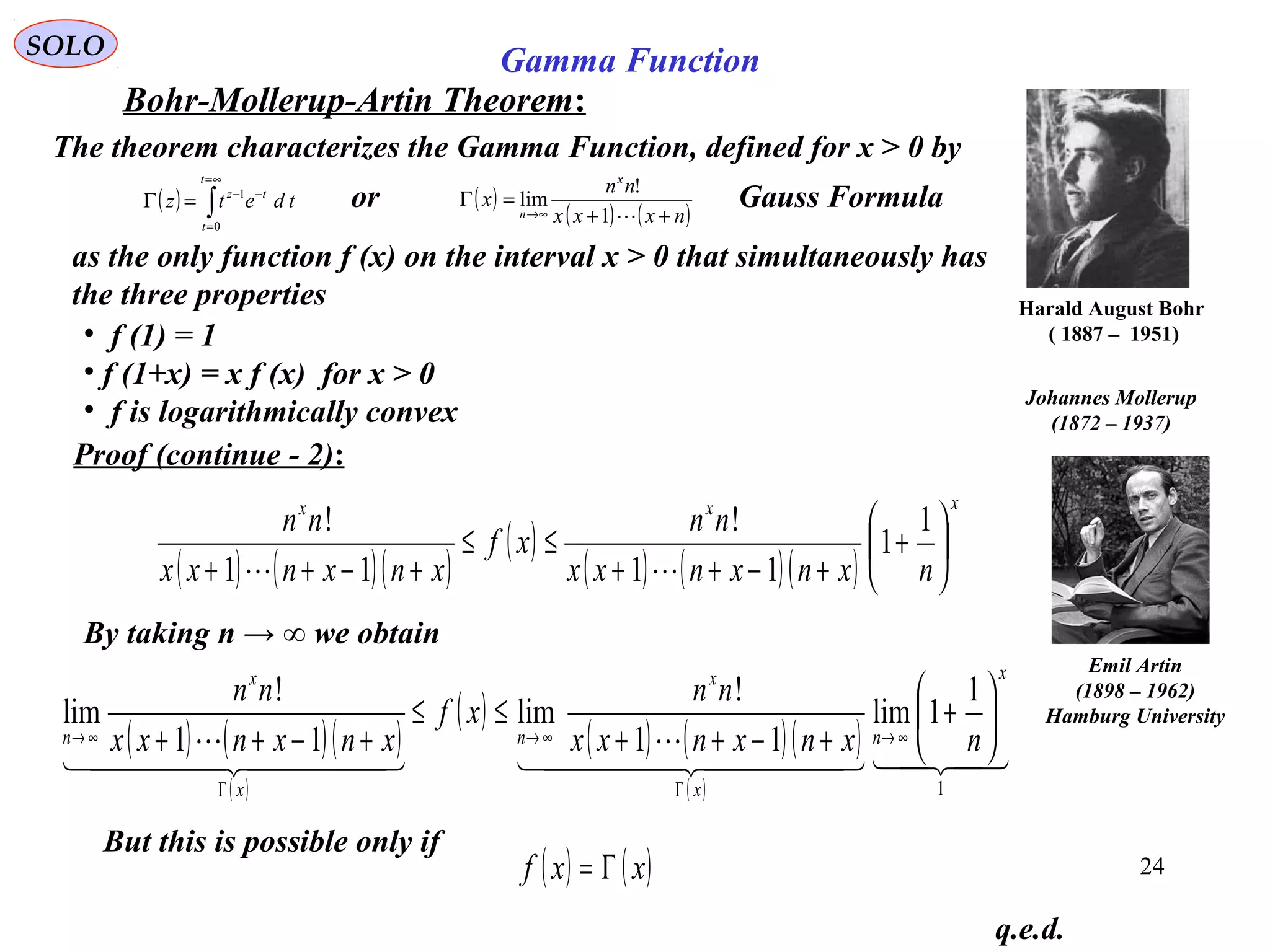 24
SOLO
Bohr-Mollerup-Artin Theorem:
q.e.d.
Harald August Bohr
( 1887 – 1951)
The theorem characterizes the Gamma Function, defined for x > 0 by
as the only function f (x) on the interval x > 0 that simultaneously has
the three properties
• f (1) = 1
• f (1+x) = x f (x) for x > 0
• f is logarithmically convex
Johannes Mollerup
(1872 – 1937)
Proof (continue - 2):
( ) ( )( )
( )
( ) ( )( )
xxx
nxnxnxx
nn
xf
xnxnxx
nn






+
+−++
≤≤
+−++
1
1
11
!
11
!

( ) ∫
∞=
=
−−
=Γ
t
t
tz
tdetz
0
1
( )
( ) ( )nxxx
nn
x
x
n ++
=Γ
∞→ 1
!
limor Gauss Formula
By taking n → ∞ we obtain
( ) ( )( )
( )
( )
( ) ( )( )
( )
  

  

1
1
1lim
11
!
lim
11
!
lim
x
n
x
x
n
x
x
n nxnxnxx
nn
xf
xnxnxx
nn






+
+−++
≤≤
+−++ ∞→
Γ
∞→
Γ
∞→
But this is possible only if
( ) ( )xxf Γ=
Emil Artin
(1898 – 1962)
Hamburg University
Gamma Function
 