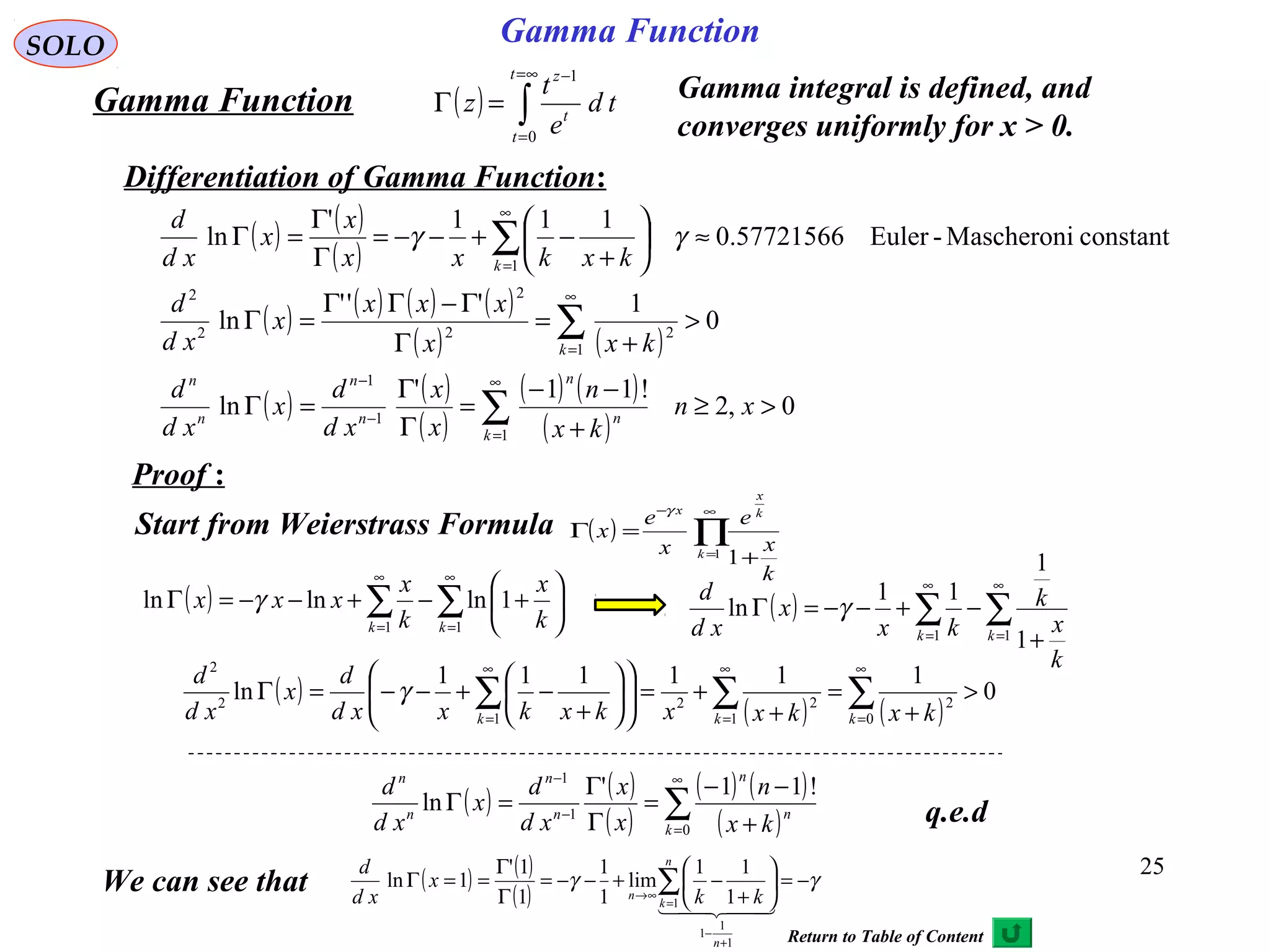 25
SOLO
( ) ∫
∞=
=
−
=Γ
t
t
t
z
td
e
t
z
0
1
Gamma Function Gamma integral is defined, and
converges uniformly for x > 0.
Differentiation of Gamma Function:
q.e.d
( ) ( )
( )
( ) ( ) ( ) ( )
( ) ( )
( ) ( )
( )
( ) ( )
( )
0,2
!11'
ln
0
1'''
ln
constantMascheroni-Euler57721566.0
111'
ln
1
1
1
1
22
2
2
2
1
>≥
+
−−
=
Γ
Γ
=Γ
>
+
=
Γ
Γ−ΓΓ
=Γ
≈





+
−+−−=
Γ
Γ
=Γ
∑
∑
∑
∞
=
−
−
∞
=
∞
=
xn
kx
n
x
x
xd
d
x
xd
d
kxx
xxx
x
xd
d
kxkxx
x
x
xd
d
k
n
n
n
n
n
n
k
k
γγ
Proof :
Start from Weierstrass Formula ( ) ∏
∞
=
−
+
=Γ
1
1k
k
x
x
k
x
e
x
e
x
γ
( ) ∑∑
∞
=
∞
=






+−+−−=Γ
11
1lnlnln
kk k
x
k
x
xxx γ ( ) ∑∑
∞
=
∞
=
+
−+−−=Γ
11
1
1
11
ln
kk
k
x
k
kx
x
xd
d
γ
( )
( ) ( )
0
111111
ln
0
2
1
22
1
2
2
>
+
=
+
+=











+
−+−−=Γ ∑∑∑
∞
=
∞
=
∞
= kkk kxkxxkxkxxd
d
x
xd
d
γ
( ) ( )
( )
( ) ( )
( )∑
∞
=
−
−
+
−−
=
Γ
Γ
=Γ
0
1
1
!11'
ln
k
n
n
n
n
n
n
kx
n
x
x
xd
d
x
xd
d
Gamma Function
We can see that ( ) ( )
( )
γγ −=





+
−+−−=
Γ
Γ
==Γ
+
−
=
∞→
∑
  
1
1
1
1 1
11
lim
1
1
1
1'
1ln
n
n
k
n kk
x
xd
d
Return to Table of Content
 