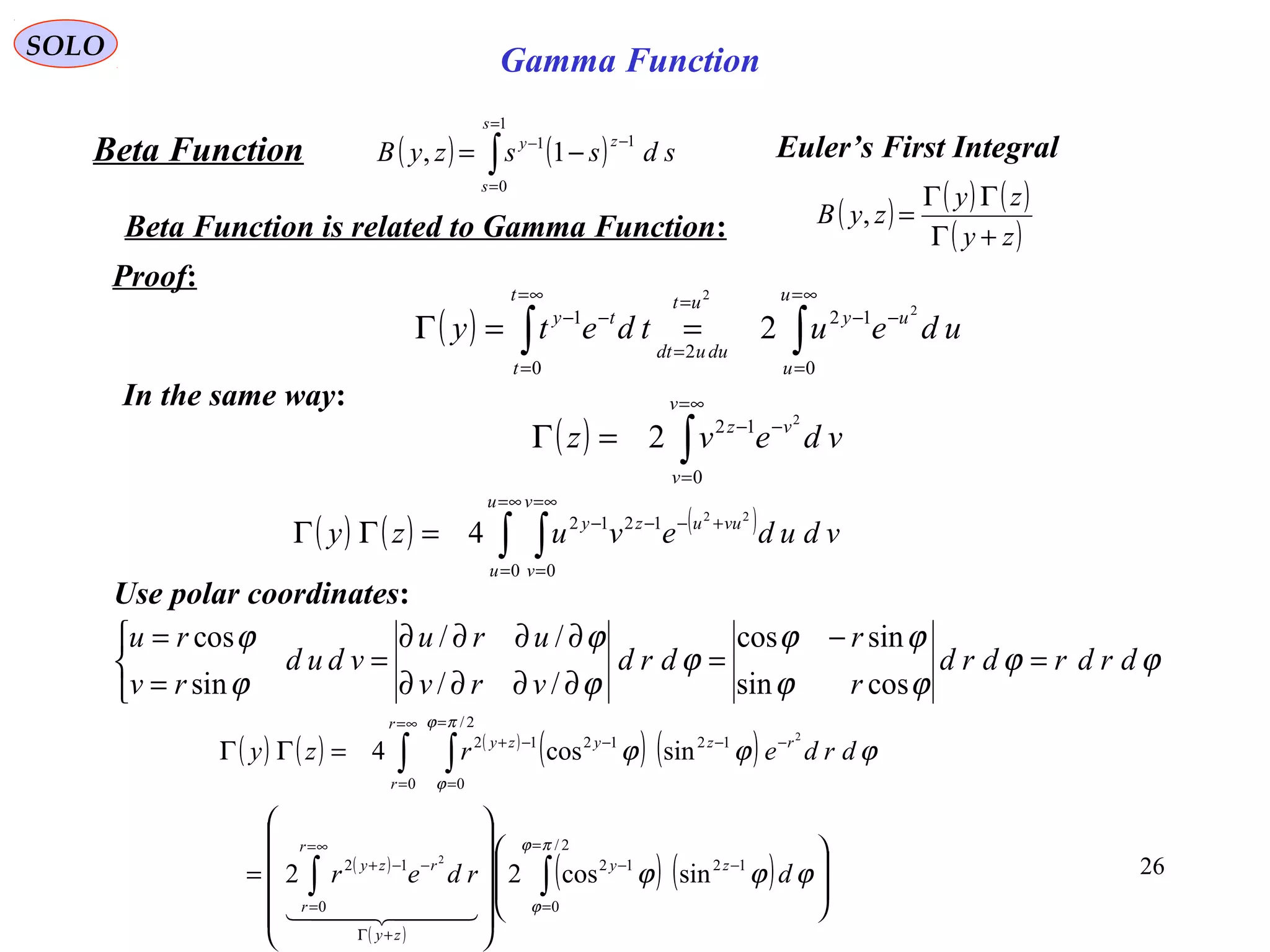 26
SOLO
( ) ( )∫
=
=
−−
−=
1
0
11
1,
s
s
zy
sdsszyBBeta Function
Beta Function is related to Gamma Function:
( ) ∫∫
∞=
=
−−
=
=∞=
=
−−
==Γ
u
u
uy
duudt
utt
t
ty
udeutdety
0
12
2
0
1 2
2
2
( ) ( ) ( )
( )zy
zy
zyB
+Γ
ΓΓ
=,
Proof:
In the same way:
( ) ∫
∞=
=
−−
=Γ
v
v
vz
vdevz
0
12 2
2
( ) ( ) ( )
∫ ∫
∞=
=
∞=
=
+−−−
=ΓΓ
u
u
v
v
vuuzy
vdudevuzy
0 0
1212 22
4
Use polar coordinates:
ϕϕ
ϕϕ
ϕϕ
ϕ
ϕ
ϕ
ϕ
ϕ
drdrdrd
r
r
drd
vrv
uru
vdud
rv
ru
=
−
=
∂∂∂∂
∂∂∂∂
=



=
=
cossin
sincos
//
//
sin
cos
( ) ( ) ( )
( ) ( )
( )
( )
( ) ( ) 



















=
=ΓΓ
∫∫
∫ ∫
=
=
−−
+Γ
∞=
=
−−+
∞=
=
=
=
−−−−+
2/
0
1212
0
12
0
2/
0
121212
sincos22
sincos4
2
2
πϕ
ϕ
πϕ
ϕ
ϕϕϕ
ϕϕϕ
drder
drderzy
zy
zy
r
r
rzy
r
r
rzyzy
  
Euler’s First Integral
Gamma Function
 