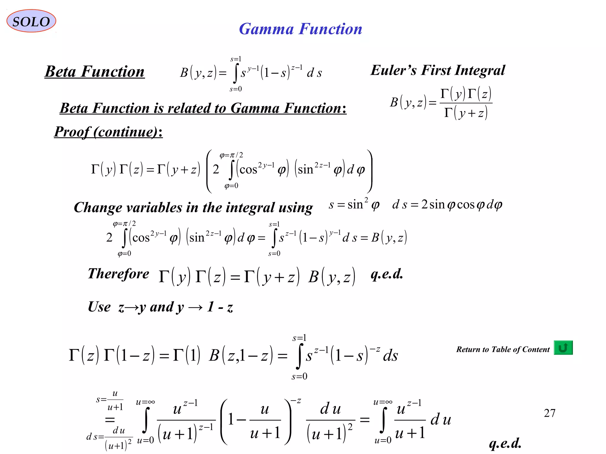 27
SOLO
( ) ( )∫
=
=
−−
−=
1
0
11
1,
s
s
zy
sdsszyBBeta Function Euler’s First Integral
Beta Function is related to Gamma Function: ( ) ( ) ( )
( )zy
zy
zyB
+Γ
ΓΓ
=,
Proof (continue):
( ) ( ) ( ) ( ) ( ) 







+Γ=ΓΓ ∫
=
=
−−
2/
0
1212
sincos2
πϕ
ϕ
ϕϕϕ dzyzy zy
Change variables in the integral using ϕϕϕϕ dsds cossin2sin2
==
( ) ( ) ( ) ( )zyBsdssd
s
s
yzzy
,1sincos2
1
0
11
2/
0
1212
=−= ∫∫
=
=
−−
=
=
−−
πϕ
ϕ
ϕϕϕ
( ) ( ) ( ) ( )zyBzyzy ,+Γ=ΓΓTherefore q.e.d.
Use z→y and y → 1 - z
( ) ( ) ( ) ( ) ( )
( )
( ) ( ) ∫∫
∫
∞=
=
−∞=
=
−
−
−+
=
+
=
=
=
−−
+
=
+






+
−
+
=
−=−Γ=−ΓΓ
u
u
zu
u
z
z
zu
u
s
u
ud
sd
s
s
zz
ud
u
u
u
ud
u
u
u
u
dssszzBzz
0
1
0
21
11
1
1
0
1
111
1
1
11,11
2
q.e.d.
Gamma Function
Return to Table of Content
 