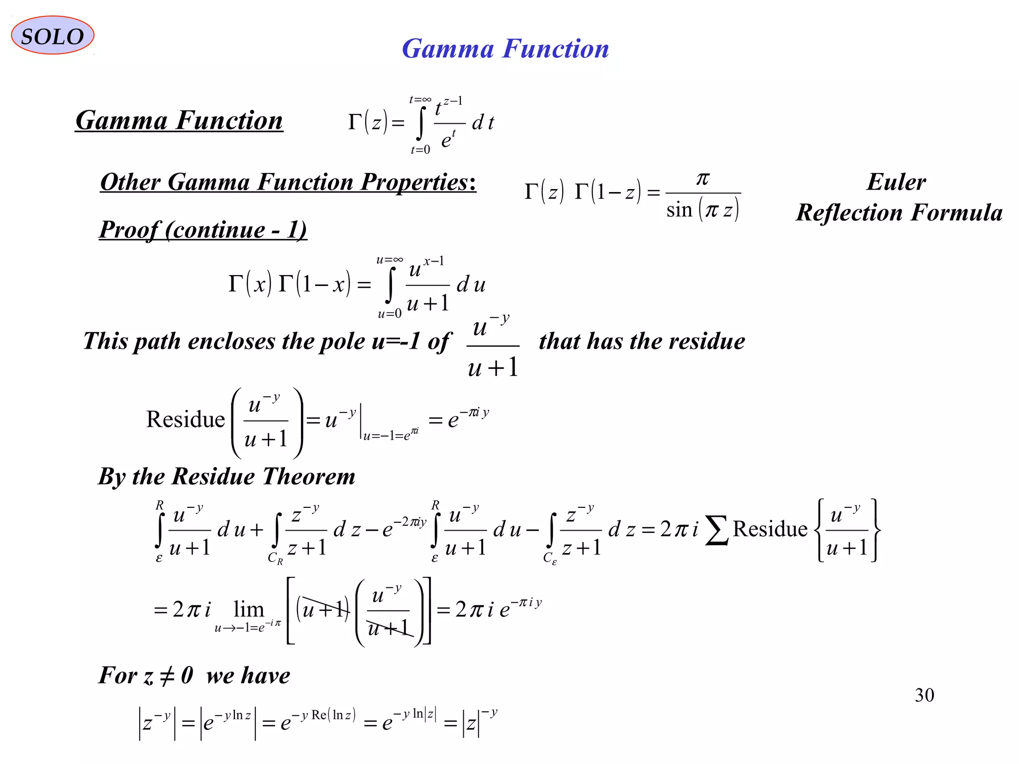 30
SOLO
Proof (continue - 1)
( ) ( ) ∫
∞=
=
−
+
=−ΓΓ
u
u
x
ud
u
u
xx
0
1
1
1
( ) ∫
∞=
=
−
=Γ
t
t
t
z
td
e
t
z
0
1
Gamma Function
Other Gamma Function Properties:
This path encloses the pole u=-1 of that has the residue
1+
−
u
u y
yi
eu
y
y
eu
u
u
i
π
π
−
=−=
−
−
==





+ 11
Residue
By the Residue Theorem
For z ≠ 0 we have
( ) yzyzyzyy
zeeez
−−−−−
====
lnlnReln
( ) ( )
( )z
zz
π
π
sin
1 =−ΓΓ Euler
Reflection Formula
( ) yi
y
eu
y
C
yR y
iy
C
yR y
ei
u
u
ui
u
u
izd
z
z
ud
u
u
ezd
z
z
ud
u
u
i
R
π
ε
π
ε
ππ
π
π
ε
−
−
=−→
−−−
−
−−
=











+
+=






+
=
+
−
+
−
+
+
+
−
∑∫∫∫∫
2
1
1lim2
1
Residue2
1111
1
2
Gamma Function
 