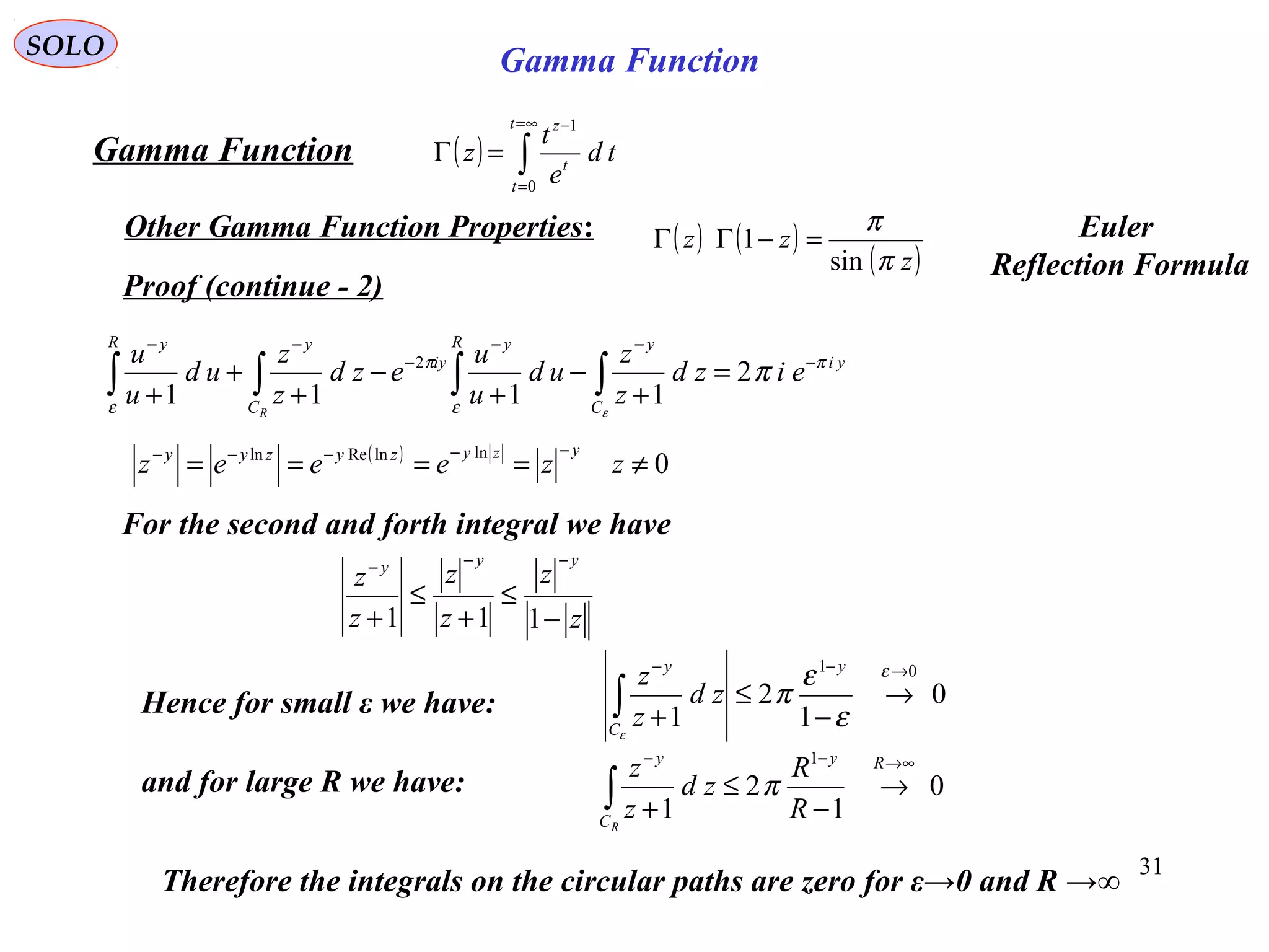 31
SOLO
Proof (continue - 2)
( ) ∫
∞=
=
−
=Γ
t
t
t
z
td
e
t
z
0
1
Gamma Function
Other Gamma Function Properties:
yi
C
yR y
iy
C
yR y
eizd
z
z
ud
u
u
ezd
z
z
ud
u
u
R
π
ε
π
ε
π
ε
−
−−
−
−−
=
+
−
+
−
+
+
+ ∫∫∫∫ 2
1111
2
For the second and forth integral we have
( )
0
lnlnReln
≠====
−−−−−
zzeeez
yzyzyzyy
z
z
z
z
z
z
yyy
−
≤
+
≤
+
−−−
111
Hence for small ε we have:
and for large R we have:
0
1
2
1
01 →−−
→
−
≤
+∫
ε
ε
ε
π
ε
y
C
y
zd
z
z
0
1
2
1
1 ∞→−−
→
−
≤
+∫
Ry
C
y
R
R
zd
z
z
R
π
Therefore the integrals on the circular paths are zero for ε→0 and R →∞
( ) ( )
( )z
zz
π
π
sin
1 =−ΓΓ Euler
Reflection Formula
Gamma Function
 