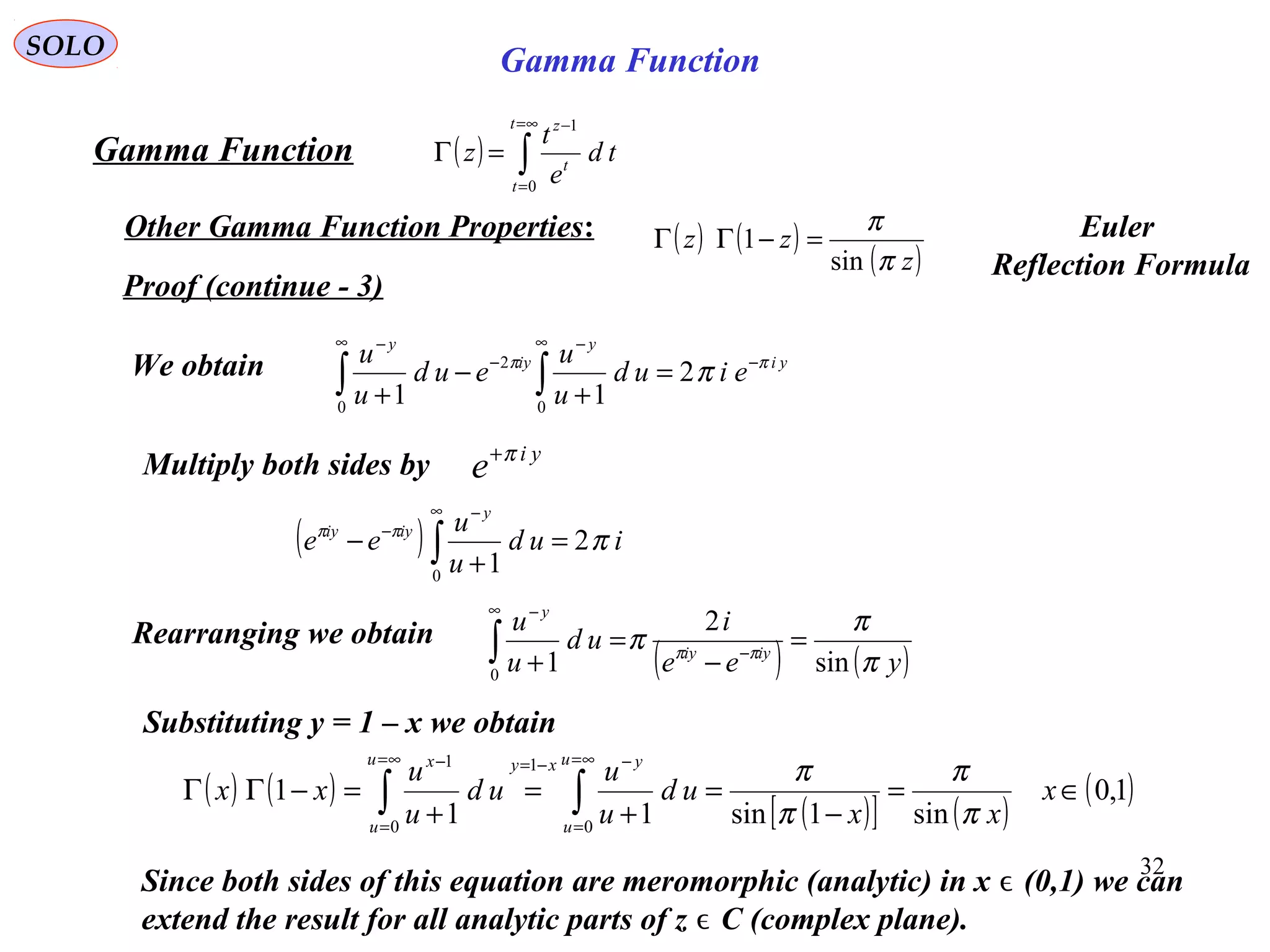 32
SOLO
Proof (continue - 3)
( ) ∫
∞=
=
−
=Γ
t
t
t
z
td
e
t
z
0
1
Gamma Function
Other Gamma Function Properties:
yi
y
iy
y
eiud
u
u
eud
u
u ππ
π −
∞ −
−
∞ −
=
+
−
+ ∫∫ 2
11 0
2
0
We obtain
Multiply both sides by yi
e π+
( ) iud
u
u
ee
y
iyiy
πππ
2
10
=
+
− ∫
∞ −
−
( ) ( )yee
i
ud
u
u
iyiy
y
π
π
π ππ
sin
2
10
=
−
=
+ −
∞ −
∫Rearranging we obtain
Since both sides of this equation are meromorphic (analytic) in x (0,1) we canϵ
extend the result for all analytic parts of z C (complex plane).ϵ
( ) ( )
( )[ ] ( )
( )1,0
sin1sin11
1
0
1
0
1
∈=
−
=
+
=
+
=−ΓΓ ∫∫
∞=
=
−−=∞=
=
−
x
xx
ud
u
u
ud
u
u
xx
u
u
yxyu
u
x
π
π
π
π
Substituting y = 1 – x we obtain
( ) ( )
( )z
zz
π
π
sin
1 =−ΓΓ Euler
Reflection Formula
Gamma Function
 