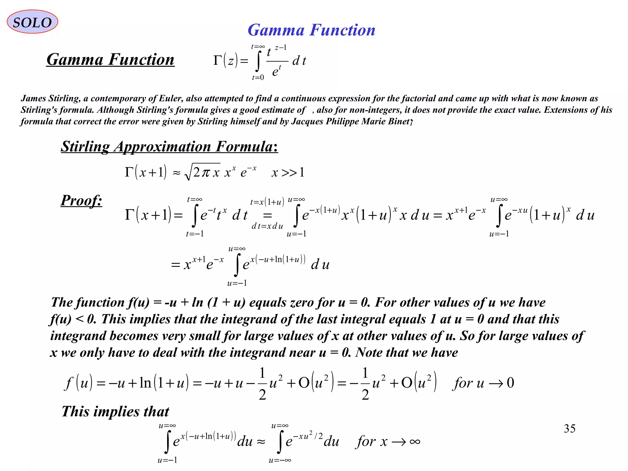 35
SOLO
( ) ∫
∞=
=
−
=Γ
t
t
t
z
td
e
t
z
0
1
Gamma Function
Stirling Approximation Formula:
( ) 121 >>≈+Γ −
xexxx xx
π
( )
( )
( )
( ) ( )
( )( )
∫
∫∫∫
∞=
−=
++−−+
∞=
−=
−−+
∞=
−=
+−
+=
=
∞=
−=
−
=
+=+==+Γ
u
u
uuxxx
u
u
xuxxx
u
u
xxux
uxt
udxtd
t
t
xt
udeex
udueexudxuxetdtex
1
1ln1
1
1
1
1
1
1
111
Proof:
The function f(u) = -u + ln (1 + u) equals zero for u = 0. For other values of u we have
f(u) < 0. This implies that the integrand of the last integral equals 1 at u = 0 and that this
integrand becomes very small for large values of x at other values of u. So for large values of
x we only have to deal with the integrand near u = 0. Note that we have
( ) ( ) ( ) ( ) 0
2
1
2
1
1ln 2222
→Ο+−=Ο+−+−=++−= uforuuuuuuuuuf
This implies that
( )( )
∞→≈ ∫∫
∞=
−∞=
−
∞=
−=
++−
xforduedue
u
u
ux
u
u
uux 2/
1
1ln 2
James Stirling, a contemporary of Euler, also attempted to find a continuous expression for the factorial and came up with what is now known as
Stirling's formula. Although Stirling's formula gives a good estimate of , also for non-integers, it does not provide the exact value. Extensions of his
formula that correct the error were given by Stirling himself and by Jacques Philippe Marie Binet‫ן‬
Gamma Function
 