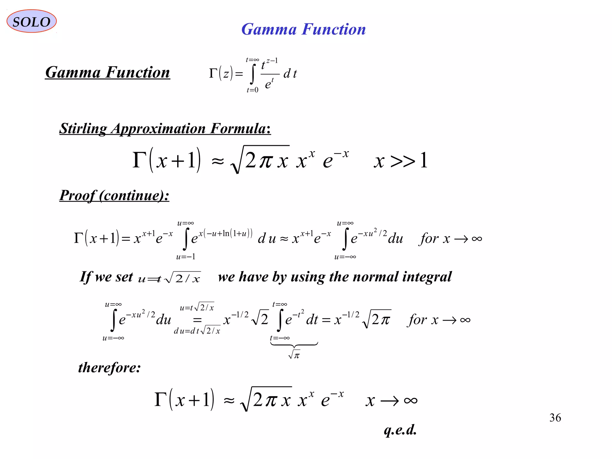 36
SOLO
( ) ∫
∞=
=
−
=Γ
t
t
t
z
td
e
t
z
0
1
Gamma Function
Stirling Approximation Formula:
( ) 121 >>≈+Γ −
xexxx xx
π
Proof (continue):
( ) ( )( )
∞→≈=+Γ ∫∫
∞=
−∞=
−−+
∞=
−=
++−−+
xfordueexudeexx
u
u
uxxx
u
u
uuxxx 2/1
1
1ln1 2
1
∞→== −
∞=
−∞=
−−
=
=
∞=
−∞=
−
∫∫ xforxdtexdue
t
t
t
xtu
xtdud
u
u
ux
π
π
22 2/12/1
/2
/2
2/ 22

If we set we have by using the normal integralxtu /2=
therefore:
( ) ∞→≈+Γ −
xexxx xx
π21
q.e.d.
Gamma Function
 