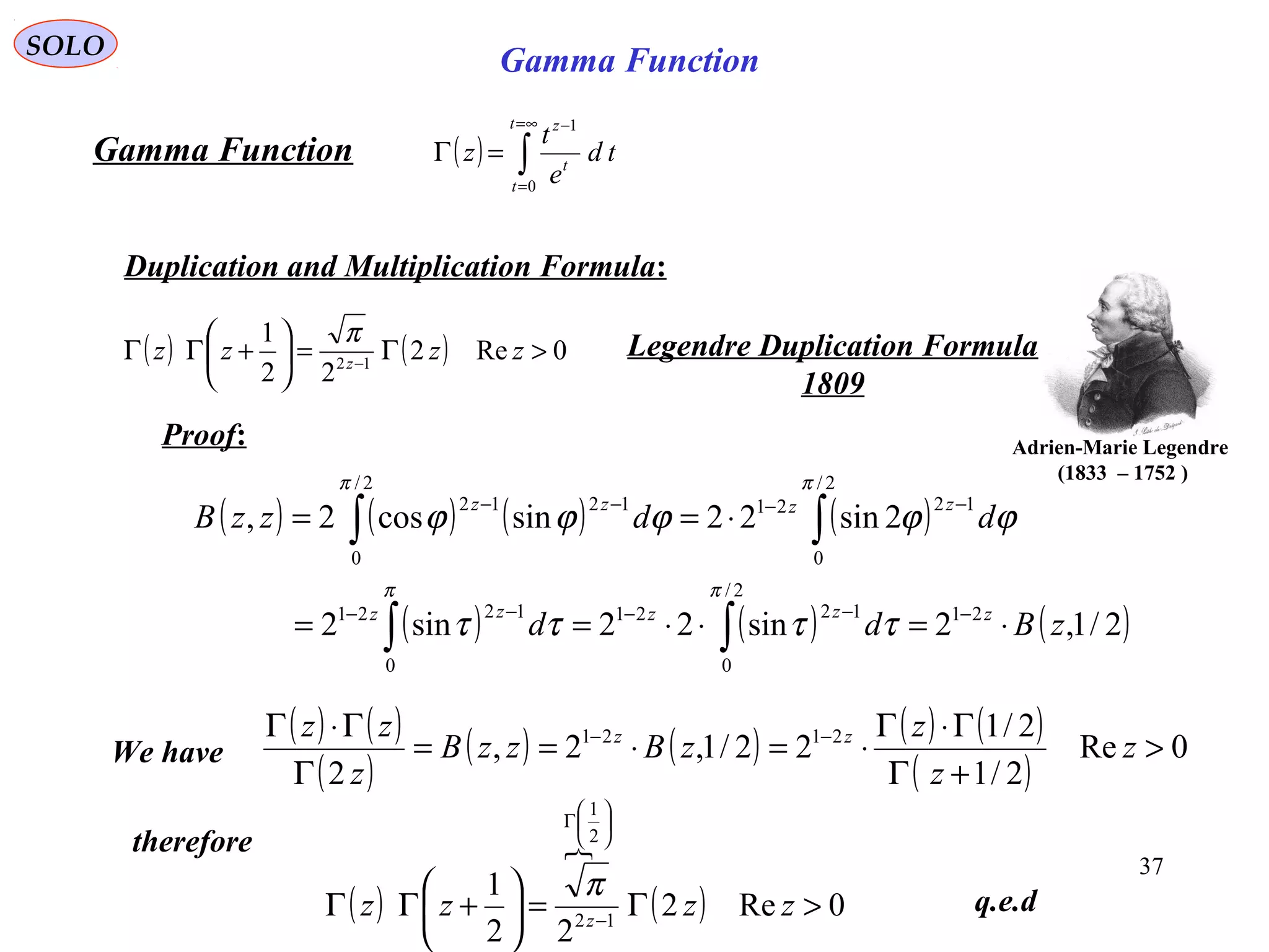37
SOLO
( ) ∫
∞=
=
−
=Γ
t
t
t
z
td
e
t
z
0
1
Gamma Function
Duplication and Multiplication Formula:
( ) ( ) 0Re2
22
1
12
>Γ=





+ΓΓ −
zzzz z
π Legendre Duplication Formula
1809
Adrien-Marie Legendre
)1752–1833(
Proof:
( ) ( ) ( ) ( )
( ) ( ) ( )2/1,2sin22sin2
2sin22sincos2,
21
2/
0
1221
0
1221
2/
0
1221
2/
0
1212
zBdd
ddzzB
zzzzz
zzzz
⋅=⋅⋅==
⋅==
−−−−−
−−−−
∫∫
∫∫
ππ
ππ
ττττ
ϕϕϕϕϕ
( ) ( )
( )
( ) ( ) ( ) ( )
( )
0Re
2/1
2/1
22/1,2,
2
2121
>
+Γ
Γ⋅Γ
⋅=⋅==
Γ
Γ⋅Γ −−
z
z
z
zBzzB
z
zz zz
We have
therefore
q.e.d( )

( ) 0Re2
22
1
12
2
1
>Γ=





+ΓΓ −






Γ
zzzz z
π
Gamma Function
 