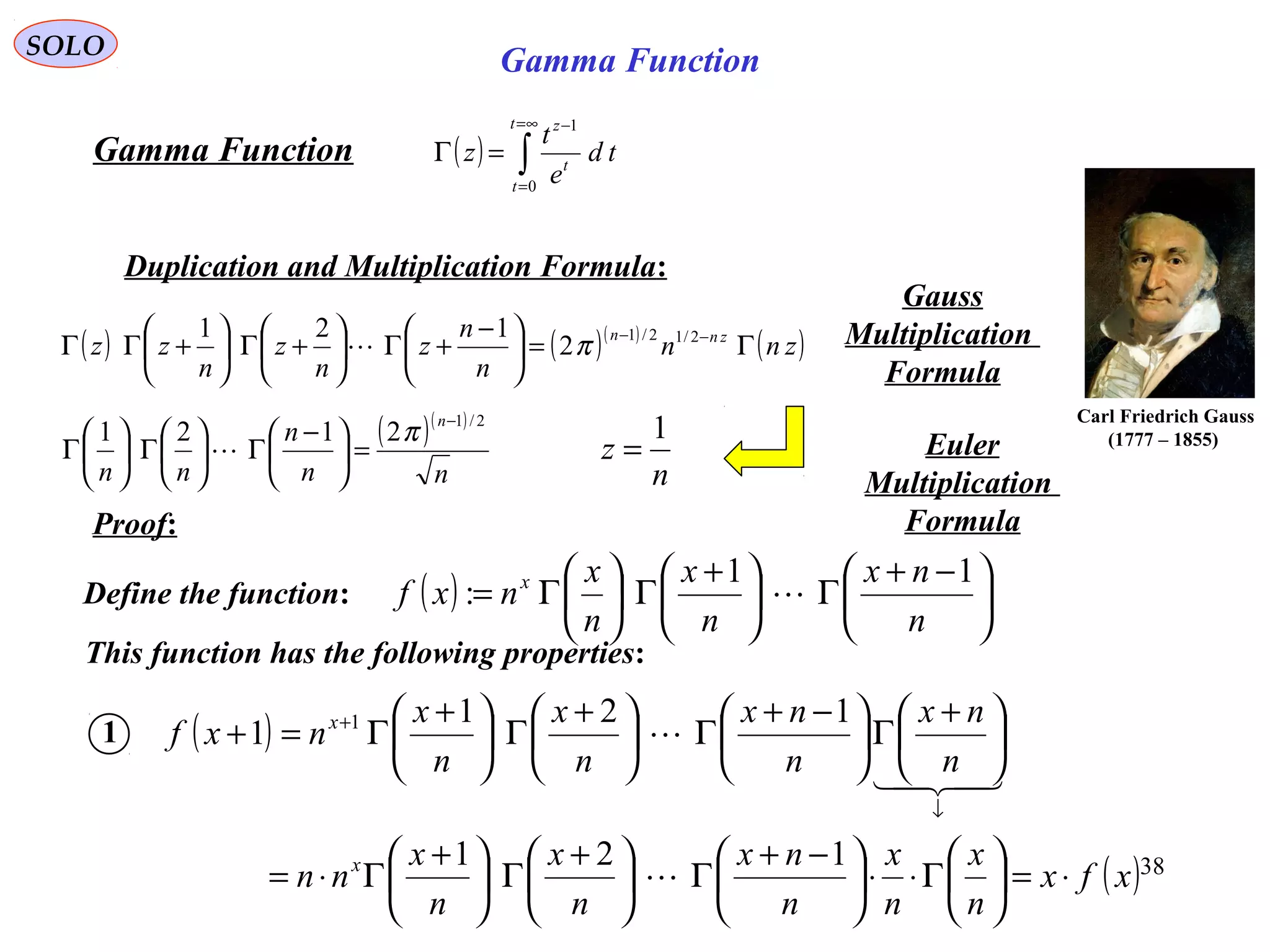 38
SOLO
( ) ∫
∞=
=
−
=Γ
t
t
t
z
td
e
t
z
0
1
Gamma Function
Duplication and Multiplication Formula:
( ) ( )( )
( )znn
n
n
z
n
z
n
zz znn
Γ=




 −
+Γ





+Γ





+ΓΓ −− 2/12/1
2
121
π
Gauss
Multiplication
Formula
Proof:
n
z
1
=
Carl Friedrich Gauss
(1777 – 1855)( )( )
nn
n
nn
n 2/1
2121
−
=




 −
Γ





Γ





Γ
π
 Euler
Multiplication
Formula
Gamma Function
Define the function: ( ) 




 −+
Γ




 +
Γ





Γ=
n
nx
n
x
n
x
nxf x 11
: 
This function has the following properties:
1 ( )
( )xfx
n
x
n
x
n
nx
n
x
n
x
nn
n
nx
n
nx
n
x
n
x
nxf
x
x
⋅=





Γ⋅⋅




 −+
Γ




 +
Γ




 +
Γ⋅=





 +
Γ




 −+
Γ




 +
Γ




 +
Γ=+
↓
+
121
121
1 1



 