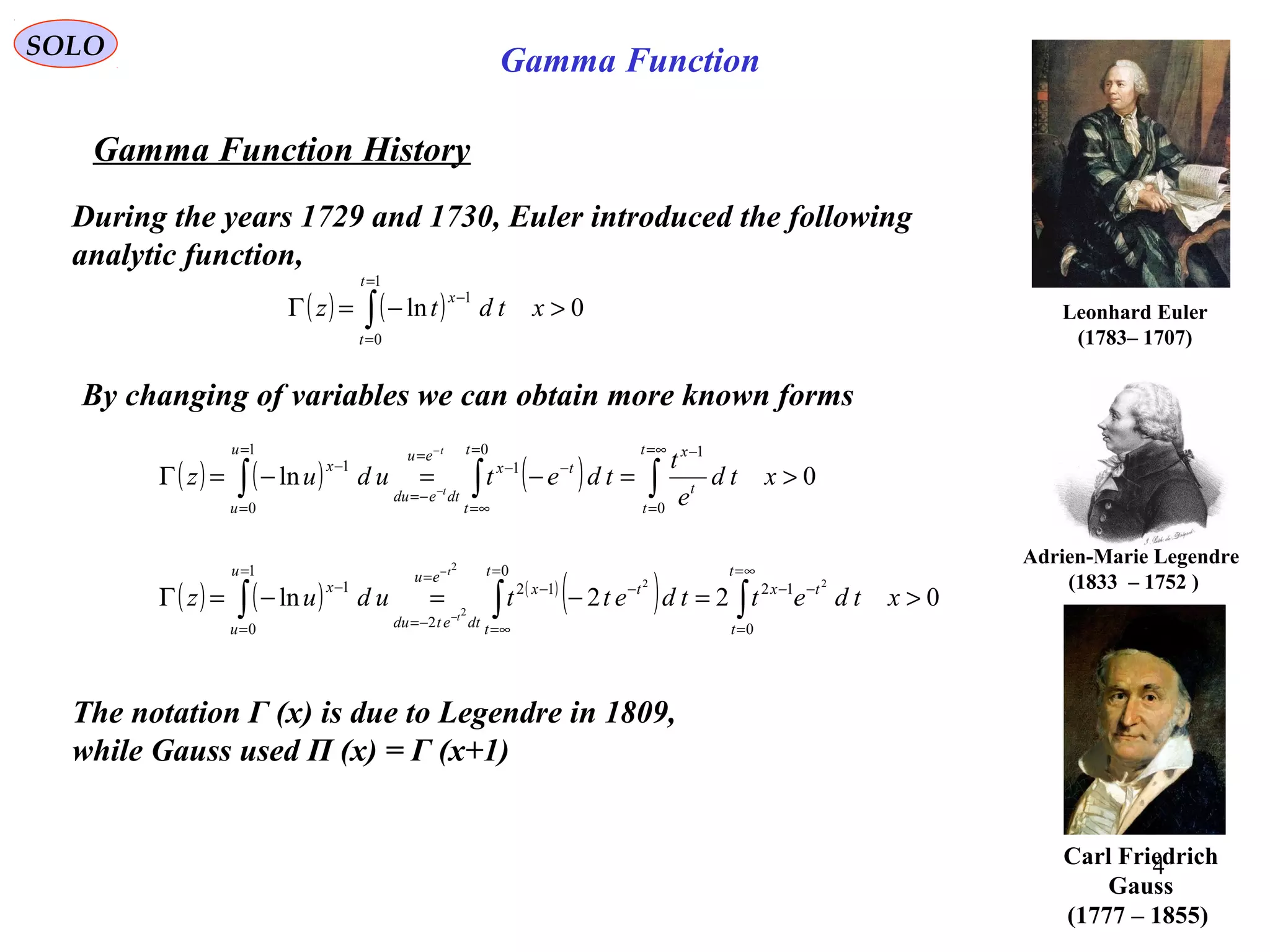 4
SOLO
Gamma Function History
Leonhard Euler
)1707–1783(
( ) ( ) 0ln
1
0
1
>−=Γ ∫
=
=
−
xtdtz
t
t
x
During the years 1729 and 1730, Euler introduced the following
analytic function,
By changing of variables we can obtain more known forms
( ) ( ) ( ) 0ln
0
10
1
1
0
1
>=−=−=Γ ∫∫∫
∞=
=
−=
∞=
−−
=
−=
=
=
−
−
−
xtd
e
t
tdetuduz
t
t
t
xt
t
tx
eu
dtedu
u
u
x
t
t
( ) ( ) ( )
( ) 022ln
0
12
0
12
2
1
0
1 22
2
2
>=−=−=Γ ∫∫∫
∞=
=
−−
=
∞=
−−
=
−=
=
=
−
−
−
xtdettdettuduz
t
t
tx
t
t
tx
eu
dtetdu
u
u
x
t
t
The notation Γ (x) is due to Legendre in 1809,
while Gauss used Π (x) = Γ (x+1)
Carl Friedrich
Gauss
(1777 – 1855)
Adrien-Marie Legendre
)1752–1833(
Gamma Function
 