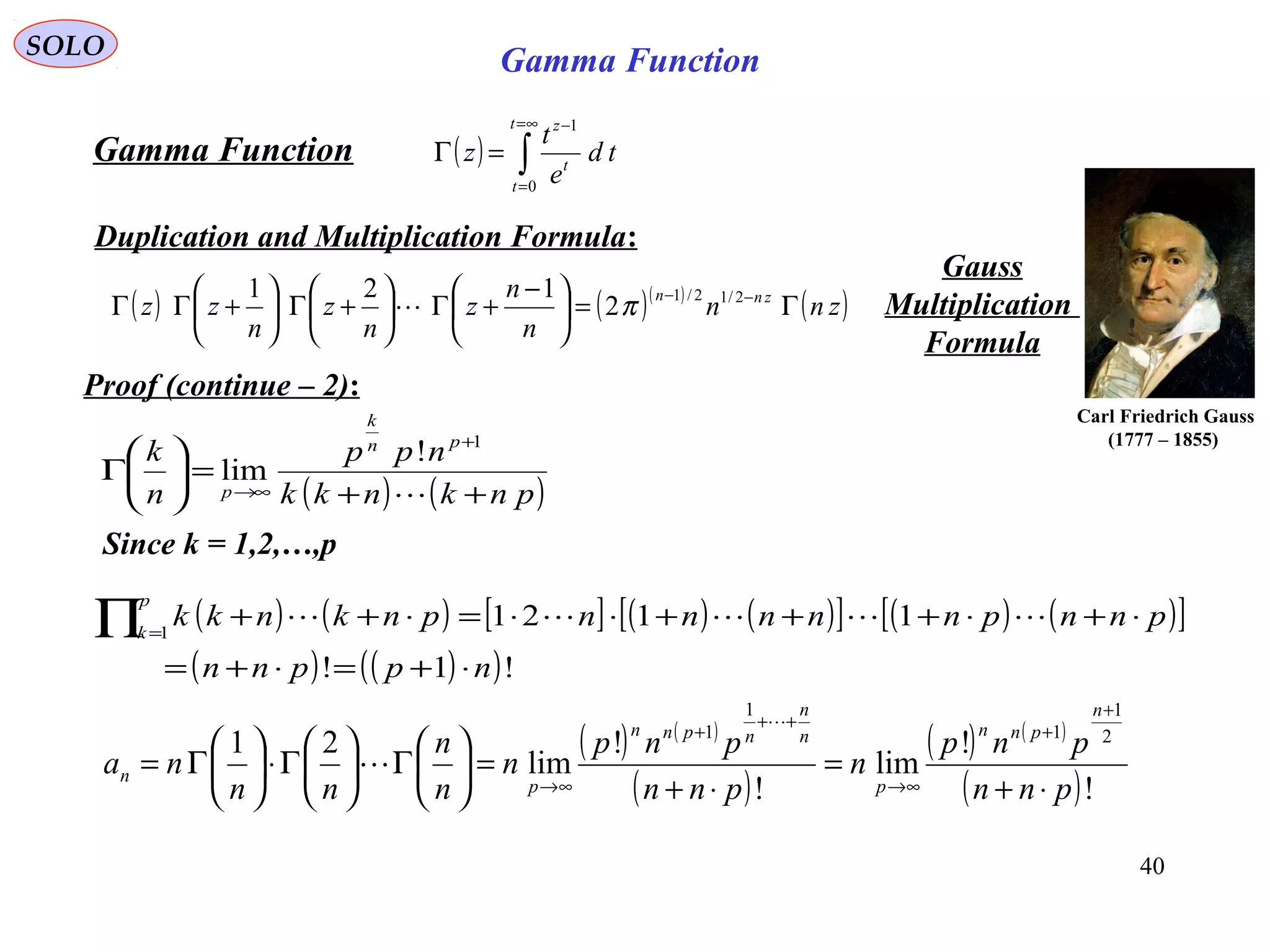 40
SOLO
( ) ∫
∞=
=
−
=Γ
t
t
t
z
td
e
t
z
0
1
Gamma Function
Duplication and Multiplication Formula:
( ) ( )( )
( )znn
n
n
z
n
z
n
zz znn
Γ=




 −
+Γ





+Γ





+ΓΓ −− 2/12/1
2
121
π
Gauss
Multiplication
Formula
Proof (continue – 2):
Carl Friedrich Gauss
(1777 – 1855)
Gamma Function
( ) ( )pnknkk
npp
n
k pn
k
p ++
=





Γ
+
∞→ 
1
!
lim
Since k = 1,2,…,p
( ) ( ) [ ] ( ) ( )[ ] ( ) ( )[ ]
( ) ( )( )!1!
11211
nppnn
pnnpnnnnnpnknkk
p
k
⋅+=⋅+=
⋅+⋅+++⋅⋅=⋅++∏=

( ) ( )
( )
( ) ( )
( )!
!
lim
!
!
lim
21 2
1
1
1
1
pnn
pnp
n
pnn
pnp
n
n
n
nn
na
n
pnn
p
n
n
npnn
p
n
⋅+
=
⋅+
=





Γ





Γ⋅





Γ=
+
+
∞→
++
+
∞→


 