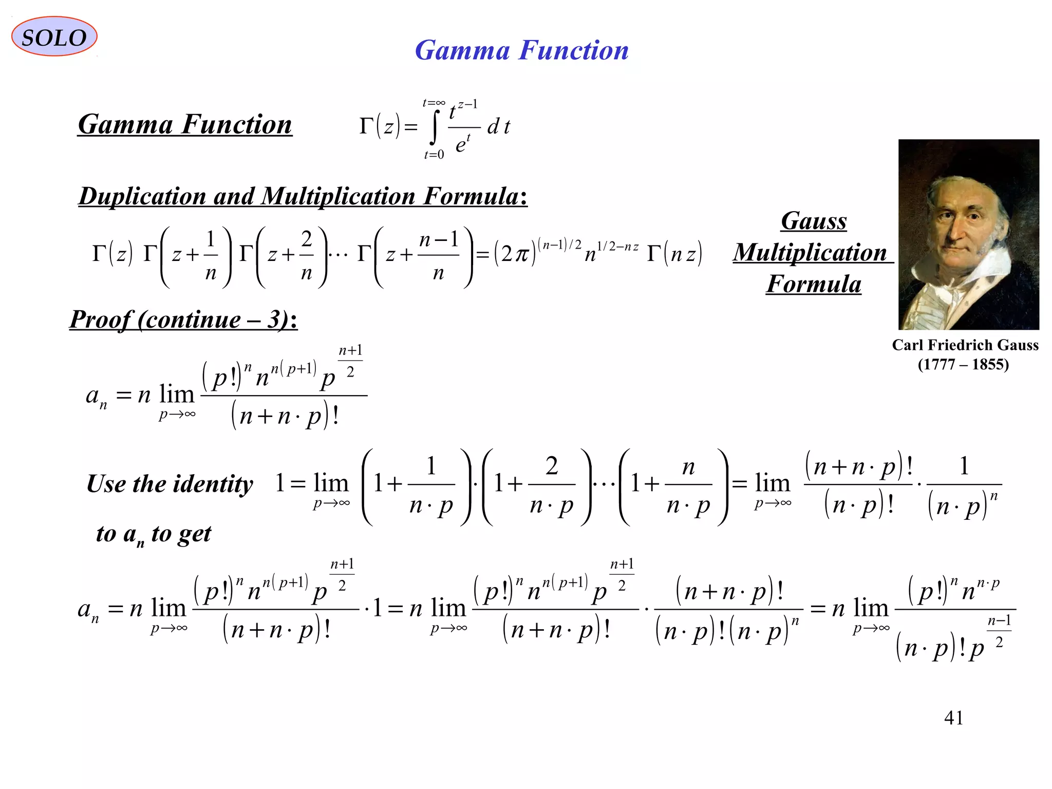 41
SOLO
( ) ∫
∞=
=
−
=Γ
t
t
t
z
td
e
t
z
0
1
Gamma Function
Duplication and Multiplication Formula:
( ) ( )( )
( )znn
n
n
z
n
z
n
zz znn
Γ=




 −
+Γ





+Γ





+ΓΓ −− 2/12/1
2
121
π
Gauss
Multiplication
Formula
Proof (continue – 3):
Carl Friedrich Gauss
(1777 – 1855)
Gamma Function
( ) ( )
( )!
!
lim
2
1
1
pnn
pnp
na
n
pnn
p
n
⋅+
=
+
+
∞→
Use the identity
( )
( ) ( )npp pnpn
pnn
pn
n
pnpn ⋅
⋅
⋅
⋅+
=





⋅
+





⋅
+⋅





⋅
+=
∞→∞→
1
!
!
lim1
2
1
1
1lim1 
to an to get
( ) ( )
( )
( ) ( )
( )
( )
( ) ( )
( )
( ) 2
1
2
1
12
1
1
!
!
lim
!
!
!
!
lim1
!
!
lim −
⋅
∞→
+
+
∞→
+
+
∞→
⋅
=
⋅⋅
⋅+
⋅
⋅+
=⋅
⋅+
= n
pnn
pn
n
pnn
p
n
pnn
p
n
ppn
np
n
pnpn
pnn
pnn
pnp
n
pnn
pnp
na
 