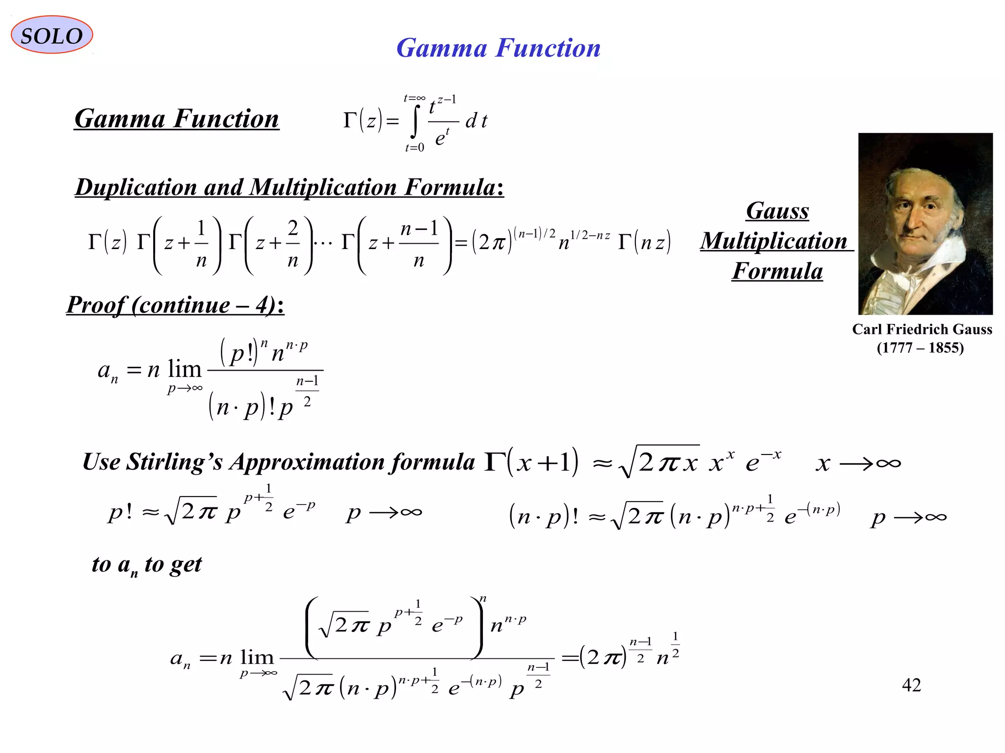 42
SOLO
( ) ∫
∞=
=
−
=Γ
t
t
t
z
td
e
t
z
0
1
Gamma Function
Duplication and Multiplication Formula:
( ) ( )( )
( )znn
n
n
z
n
z
n
zz znn
Γ=




 −
+Γ





+Γ





+ΓΓ −− 2/12/1
2
121
π
Gauss
Multiplication
Formula
Proof (continue – 4):
Carl Friedrich Gauss
(1777 – 1855)
Gamma Function
to an to get
( )
( ) 2
1
!
!
lim −
⋅
∞→
⋅
= n
pnn
p
n
ppn
np
na
∞→≈ −
+
pepp p
p
2
1
2! π ( ) ( ) ( )
∞→⋅≈⋅ ⋅−+⋅
pepnpn pnpn
2
1
2! π
( ) ( )
( ) 2
1
2
1
2
1
2
1
2
1
2
2
2
lim n
pepn
nep
na
n
n
pnpn
pn
n
p
p
p
n
−
−
⋅−+⋅
⋅−
+
∞→
=
⋅








= π
π
π
Use Stirling’s Approximation formula ( ) ∞→≈+Γ −
xexxx xx
π21
 
