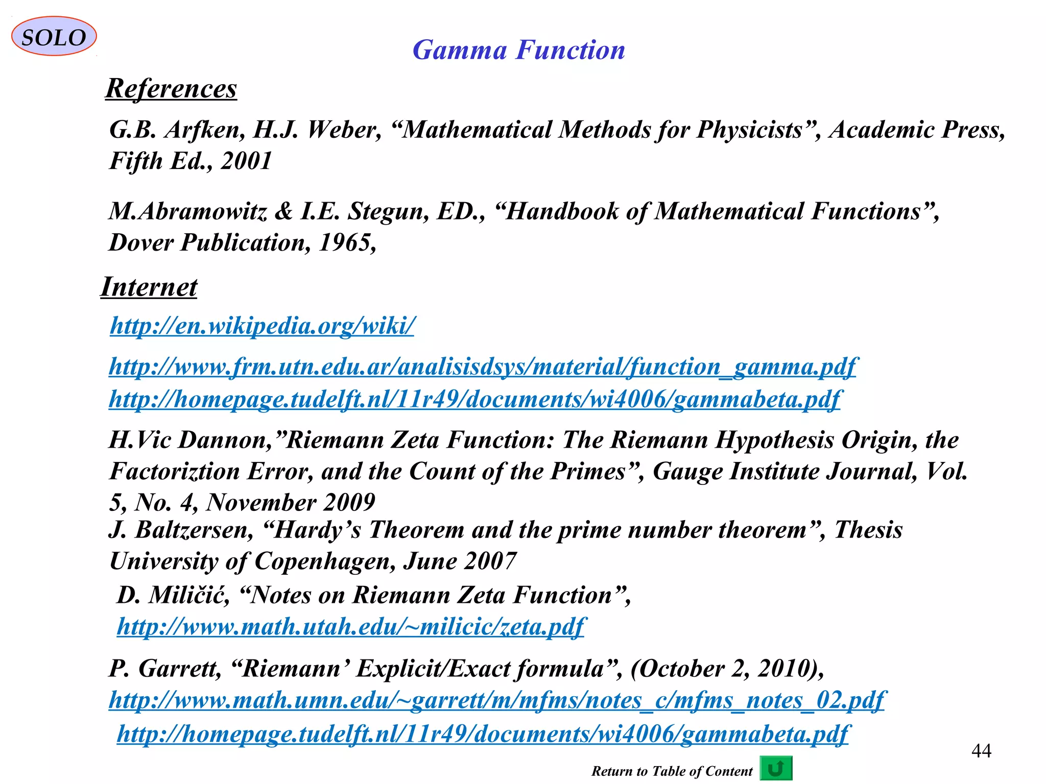 44
SOLO
References
Internet
http://en.wikipedia.org/wiki/
G.B. Arfken, H.J. Weber, “Mathematical Methods for Physicists”, Academic Press,
Fifth Ed., 2001
http://www.frm.utn.edu.ar/analisisdsys/material/function_gamma.pdf
http://homepage.tudelft.nl/11r49/documents/wi4006/gammabeta.pdf
Gamma Function
M.Abramowitz & I.E. Stegun, ED., “Handbook of Mathematical Functions”,
Dover Publication, 1965,
H.Vic Dannon,”Riemann Zeta Function: The Riemann Hypothesis Origin, the
Factoriztion Error, and the Count of the Primes”, Gauge Institute Journal, Vol.
5, No. 4, November 2009
J. Baltzersen, “Hardy’s Theorem and the prime number theorem”, Thesis
University of Copenhagen, June 2007
D. Miličić, “Notes on Riemann Zeta Function”,
http://www.math.utah.edu/~milicic/zeta.pdf
P. Garrett, “Riemann’ Explicit/Exact formula”, (October 2, 2010),
http://www.math.umn.edu/~garrett/m/mfms/notes_c/mfms_notes_02.pdf
http://homepage.tudelft.nl/11r49/documents/wi4006/gammabeta.pdf
Return to Table of Content
 