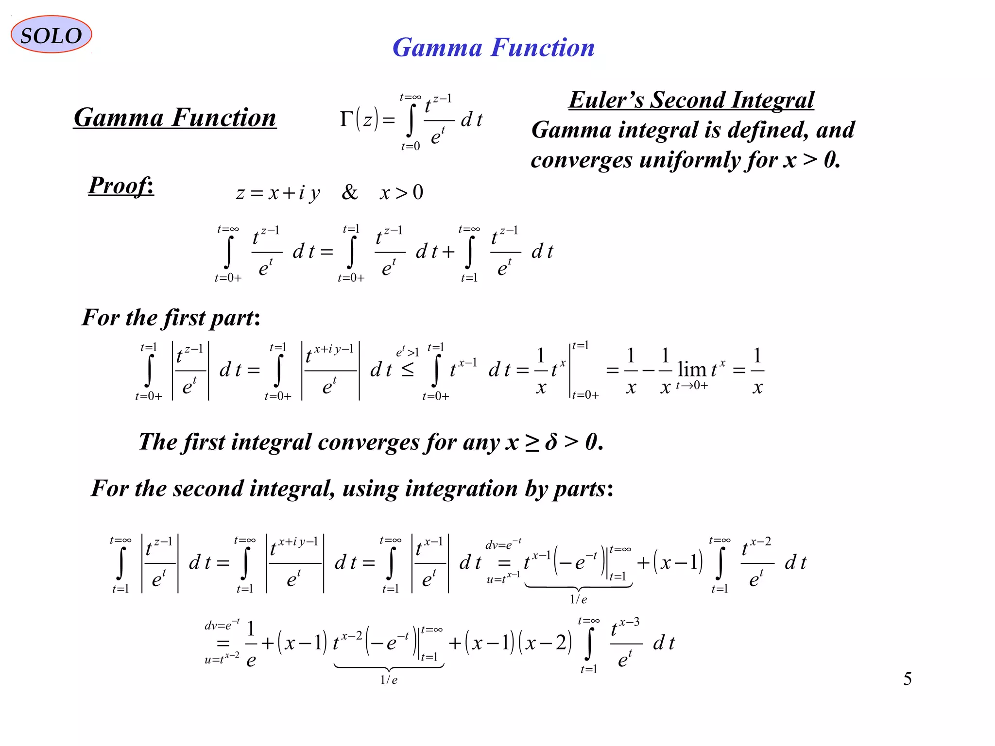 5
SOLO
( ) ∫
∞=
=
−
=Γ
t
t
t
z
td
e
t
z
0
1
Proof:
Gamma Function
0& >+= xyixz
∫∫∫
∞=
=
−=
+=
−∞=
+=
−
+=
t
t
t
zt
t
t
zt
t
t
z
td
e
t
td
e
t
td
e
t
1
11
0
1
0
1
For the first part:
x
t
xx
t
x
tdttd
e
t
td
e
t x
t
t
t
x
t
t
x
et
t
t
yixt
t
t
z t
1
lim
111
0
1
0
1
0
1
11
0
11
0
1
=−==≤=
+→
=
+=
=
+=
−
>=
+=
−+=
+=
−
∫∫∫
The first integral converges for any x ≥ δ > 0.
For the second integral, using integration by parts:
( ) ( )
( ) ( ) ( )( ) ∫
∫∫∫∫
∞=
=
−
∞=
=
−−
=
=
∞=
=
−
∞=
=
−−
=
=
∞=
=
−∞=
=
−+∞=
=
−
−−+−−+=
−+−===
−
−
−
−
t
t
t
x
e
t
t
tx
edv
tu
t
t
t
x
e
t
t
tx
edv
tu
t
t
t
xt
t
t
yixt
t
t
z
td
e
t
xxetx
e
td
e
t
xettd
e
t
td
e
t
td
e
t
t
x
t
x
1
3
/1
1
2
1
2
/1
1
1
1
1
1
1
1
1
211
1
1
2
1


Euler’s Second Integral
Gamma integral is defined, and
converges uniformly for x > 0.
Gamma Function
 