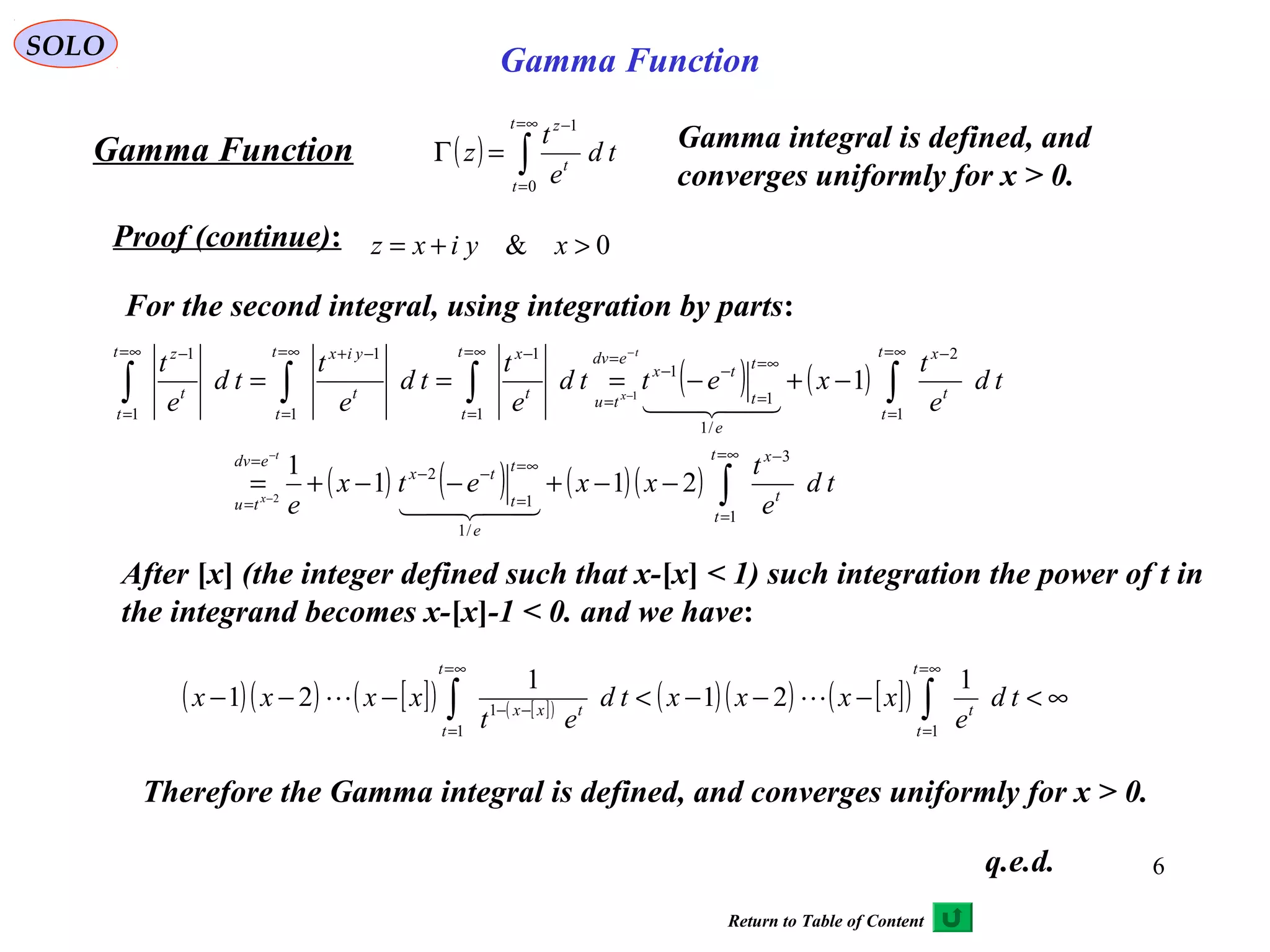 6
SOLO
( ) ∫
∞=
=
−
=Γ
t
t
t
z
td
e
t
z
0
1
Proof (continue):
Gamma Function
0& >+= xyixz
For the second integral, using integration by parts:
( ) ( )
( ) ( ) ( )( ) ∫
∫∫∫∫
∞=
=
−
∞=
=
−−
=
=
∞=
=
−
∞=
=
−−
=
=
∞=
=
−∞=
=
−+∞=
=
−
−−+−−+=
−+−===
−
−
−
−
t
t
t
x
e
t
t
tx
edv
tu
t
t
t
x
e
t
t
tx
edv
tu
t
t
t
xt
t
t
yixt
t
t
z
td
e
t
xxetx
e
td
e
t
xettd
e
t
td
e
t
td
e
t
t
x
t
x
1
3
/1
1
2
1
2
/1
1
1
1
1
1
1
1
1
211
1
1
2
1


After [x] (the integer defined such that x-[x] < 1) such integration the power of t in
the integrand becomes x-[x]-1 < 0. and we have:
( )( ) [ ]( ) [ ]( ) ( )( ) [ ]( ) ∞<−−−<−−− ∫∫
∞=
=
∞=
=
−−
t
t
t
t
t
txx
td
e
xxxxtd
et
xxxx
11
1
1
21
1
21 
Therefore the Gamma integral is defined, and converges uniformly for x > 0.
Gamma integral is defined, and
converges uniformly for x > 0.
q.e.d.
Gamma Function
Return to Table of Content
 
