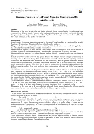 Mathematical Theory and Modeling www.iiste.org
ISSN 2224-5804 (Paper) ISSN 2225-0522 (Online)
Vol.3, No.8, 2013
76
Gamma Function for Different Negative Numbers and Its
Applications
Adel Ahmed Haddaw Hussain .J. Shehan
Isra University- Jordan- Amman Iraqi University- Iraq
Abstract
The purpose of this paper is to develop and obtain a formula for the gamma function (according to science
researchers) for different negative numbers using mathematical inference and Striling’s Asymptotic Formula.
Compression between the previous formulae and developed formula for negative numbers such as (-0.5,-1.5 )
have been conducted, so the results were identical.
Introduction
In mathematics, the gamma function (represented by the capital Greek letter Γ) is an extension of the factorial
function, with its argument shifted down by 1, to real and complex numbers.
The gamma function is a component in various probability-distribution functions, and as such it is applicable in
the fields of probability and statistics, as well as combinatorics.
The behavior for negative n is more intricate. Euler's integral does not converge for n ≤ 0, but the function it
defines in the positive complex half-plane has a unique analytic continuation to the negative half-plane.
The gamma function is nonzero everywhere along the real line, although it comes arbitrarily close to zero as n →
∞.
In fact, researchers need to deal with the gamma function for different numbers (integers or fractional) in
resolving some of the issues facing them in their studies associated with this function, specially statistical
distributions, for example (Weibull distribution and Beta distribution). Also the gamma function for positive
numbers can be obtained using well-known mathematical formulae, but for negative numbers are unknown
except some numbers, such as – 0.5 , - 1.5 , - 2.5 an so on. In this paper ,the development of gamma function for
different negative numbers have been performed using mathematical inference and Striling’s Asymptotic
Formula.
The literature review related with the gamma function for different numbers (integers or fractional). (Spiegel,
1968,1986) dealt with the gamma function for numbers such as, – 0.5, - 1.5, - 2.5 and so on. Also the gamma
function for different numbers is shown in figure 1 so that for helping to develop and obtain the gamma function
for different negative numbers. Also( Abramowitz,1965) and( Tuma, 1970) viewed and dealt with calculation of
the gamma function (Γn) for positive numbers and some negative numbers.(Buck,1978,1986,2013) dealt with
the gamma function( Γn), n < 0 , for example 0.5-Γ , 1.5-Γ .
From this Literature Review, it can be seen that there is no dealt with negative numbers which differ from – 0.5,
-1.5, -2.5 and so on. In this paper it has been dealt and calculated different negative numbers such as, -0.2 , -0.4 ,
-0.6, - 1.1, -1.9 and so on. Some particular values of gamma function are given, (www.google,2013).
The purpose of this paper was to develop and obtain a formula for the gamma function for different negative
numbers, develop and create a table of gamma function for different negative numbers.
Materials And Methods
In this section a brief discussion of methodology and Gamma function issues .The gamma function, if n is a
positive integer can be written as follows :
Γn = (n-1)! (1)
The gamma function is defined for all complex numbers except the negative integers and zero. For complex
numbers with a positive real part, it is defined via an improper integral that converges is given by formula (4).
The behavior of Γ(n) for an increasing positive variable is simple : it grows quickly — faster than an
exponential function. Asymptotically as n → ∞, the magnitude of the gamma function is given by Stirling's
formula
Γn+1 ~ square root(2 π n(n/e) , (2)
here the symbol ~ means that the quotient of both sides converges to 1.
The gamma function for different numbers is shown in figure 1 in order to explain some points about it. Also
previous Gamma function formulae and Gamma function developed are presented as follows:
From mathematical references, figure 1 shows that there are different negative numbers for Gamma function
without determination of mathematical formula for calculating it. This figure produced starting point and
important issue of the development Gamma function values.
 