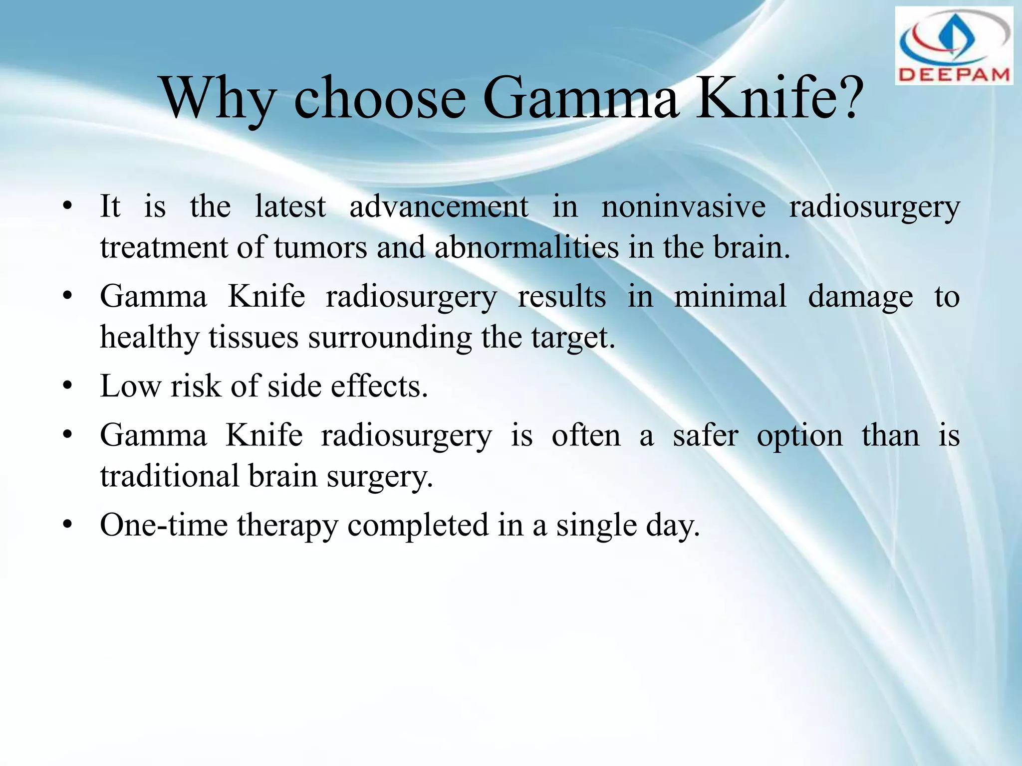 Why choose Gamma Knife?
• It is the latest advancement in noninvasive radiosurgery
treatment of tumors and abnormalities in the brain.
• Gamma Knife radiosurgery results in minimal damage to
healthy tissues surrounding the target.
• Low risk of side effects.
• Gamma Knife radiosurgery is often a safer option than is
traditional brain surgery.
• One-time therapy completed in a single day.
 