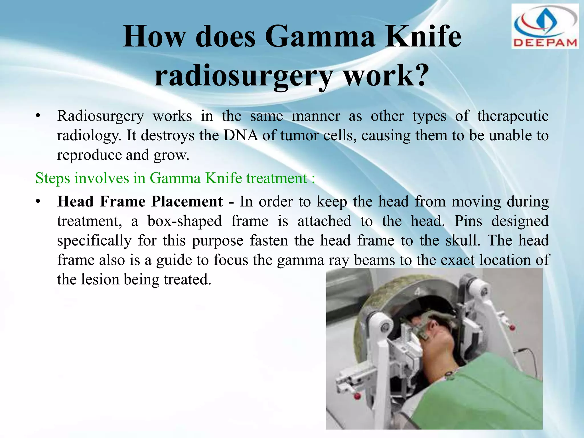 How does Gamma Knife
radiosurgery work?
• Radiosurgery works in the same manner as other types of therapeutic
radiology. It destroys the DNA of tumor cells, causing them to be unable to
reproduce and grow.
Steps involves in Gamma Knife treatment :
• Head Frame Placement - In order to keep the head from moving during
treatment, a box-shaped frame is attached to the head. Pins designed
specifically for this purpose fasten the head frame to the skull. The head
frame also is a guide to focus the gamma ray beams to the exact location of
the lesion being treated.
 