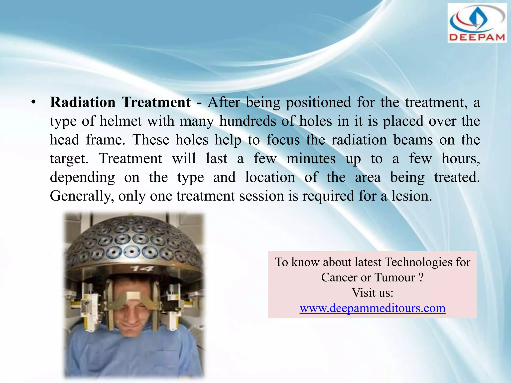 • Radiation Treatment - After being positioned for the treatment, a
type of helmet with many hundreds of holes in it is placed over the
head frame. These holes help to focus the radiation beams on the
target. Treatment will last a few minutes up to a few hours,
depending on the type and location of the area being treated.
Generally, only one treatment session is required for a lesion.
To know about latest Technologies for
Cancer or Tumour ?
Visit us:
www.deepammeditours.com
 